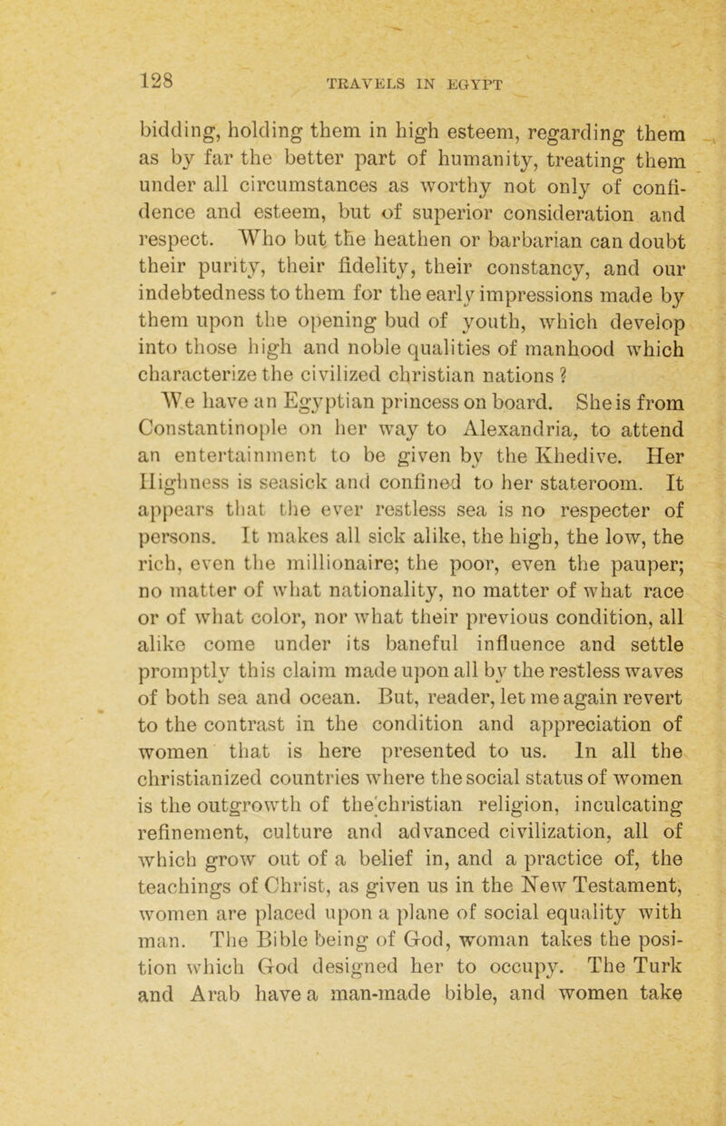 bidding, holding them in high esteem, regarding them as by far the better part of humanity, treating them under all circumstances as worthy not only of confi- dence and esteem, but of superior consideration and respect. Who but the heathen or barbarian can doubt their purity, their fidelity, their constancy, and our indebtedness to them for the early impressions made by them upon the opening bud of youth, which develop into those high and noble qualities of manhood which characterize the civilized Christian nations? AVe have an Egyptian princess on board. She is from Constantino[)le on her way to Alexandria, to attend an entertainment to be given by the Khedive. Her Highness is seasick and confined to her stateroom. It appears tiiat tlie ever restless sea is no respecter of persons. It makes all sick alike, the high, the low, the rich, even the millionaire; the poor, even the pauper; no matter of what nationality, no matter of what race or of what color, nor what their previous condition, all alike come under its baneful influence and settle promptly this claim made upon all b}^ the restless waves of both sea and ocean. But, reader, let me again revert to the contrast in the condition and appreciation of women that is here presented to us. In all the christianized countries where the social status of women is the outgrowth of thechristian religion, inculcating refinement, culture and advanced civilization, all of which grow out of a belief in, and a practice of, the teachings of Christ, as given us in the Kew Testament, women are placed upon a plane of social equality with man. Tlie Bible being of God, woman takes the posi- tion which God designed her to occupy. The Turk and Arab have a man-made bible, and women take