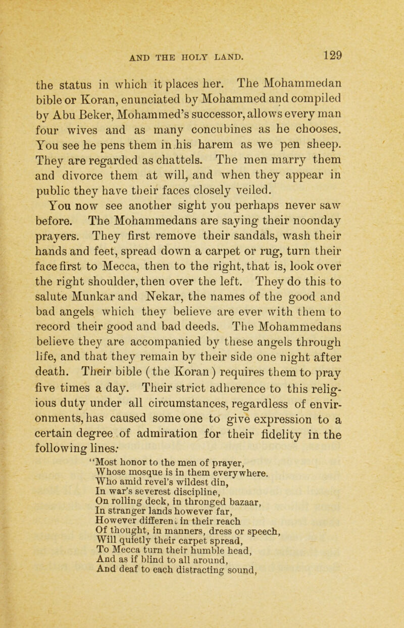 the status in which it places her. The Mohammedan bible or Koran, enunciated by Mohammed and compiled by Abu Beker, Mohammed’s successor, allows every man four wives and as many concubines as he chooses. You see he pens them in .his harem as we pen sheep. They are regarded as chattels. The men marry them and divorce them at will, and when they appear in public they have their faces closely veiled. You now see another sight you perhaps never saw before. The Mohammedans are saying their noonday prayers. They first remove their sandals, wash their hands and feet, spread down a carpet or rug, turn their face first to Mecca, then to the right, that is, look over the right shoulder, then over the left. They do this to salute Munkar and Kekar, the names of the good and bad angels which they believe are ever with them to record their good and bad deeds. The Mohammedans believe they are accompanied by these angels through life, and that they remain by their side one night after death. Their bible (the Koran) requires them to pray five times a day. Their strict adherence to this relig- ious duty under all circumstances, regardless of envir- onments, has caused someone to give expression to a certain degree of admiration for their fidelity in the following lines.* “Most honor to the men of prayer, Whose naosque is in them everywhere. Who amid revel’s wildest din, In war’s severest discipline. On rolling deck, in thronged bazaar. In stranger lands however far, However different, in their reach Of thought, in manners, dress or speech. Will quietly their carpet spread. To Mecca turn their humble head. And as if blind to all around. And deaf to each distracting sound,