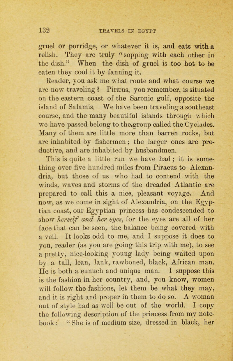 gruel or porridge, or whatever it is, and eats with a relish. They are truly ^‘sopping with each other in the dish.’’ When the dish of gruel is too hot to be eaten they cool it by fanning it. Reader, you ask me what route and what course we are now traveling ? Piraeus, you remember, is situated on the eastern coast of the Saronic gulf, opposite the island of Salamis. We have been traveling a southeast course, and the many beautiful islands through which we have passed belong to the.group called the Cyclades. Many of them are little more than barren rocks, but are inhabited by fishermen; the larger ones are pro- ductive, and are inhabited by husbandmen. This is quite a little run we have had ; it is some- thing over five hundred miles from Piraeus to Alexan- dria, but those of us who had to contend with the winds, waves and storms of the dreaded Atlantic are prepared to call this a nice, pleasant voyage. And now, as we come in sight of Alexandria, on the Egyp- tian coast, our Egyptian princess has condescended to show herself a/tid her eyes, for the eyes are all of her face that can be seen, the balance being covered with a veil. It looks odd to me, and I suppose it does to you, reader (as you are going this trip with me), to see a pretty, nice-looking young lady being waited upon by a tall, lean, lank, raw boned, black, African man. He is both a eunuch and unique man. I suppose this is the fashion in her country, and, you know, women will follow the fashions, let them be what they may, and it is right and proper in them to do so. A woman out of style had as well be out of the world. I copy the following description of the princess from my note- book : “ She is of medium size, dressed in black, her