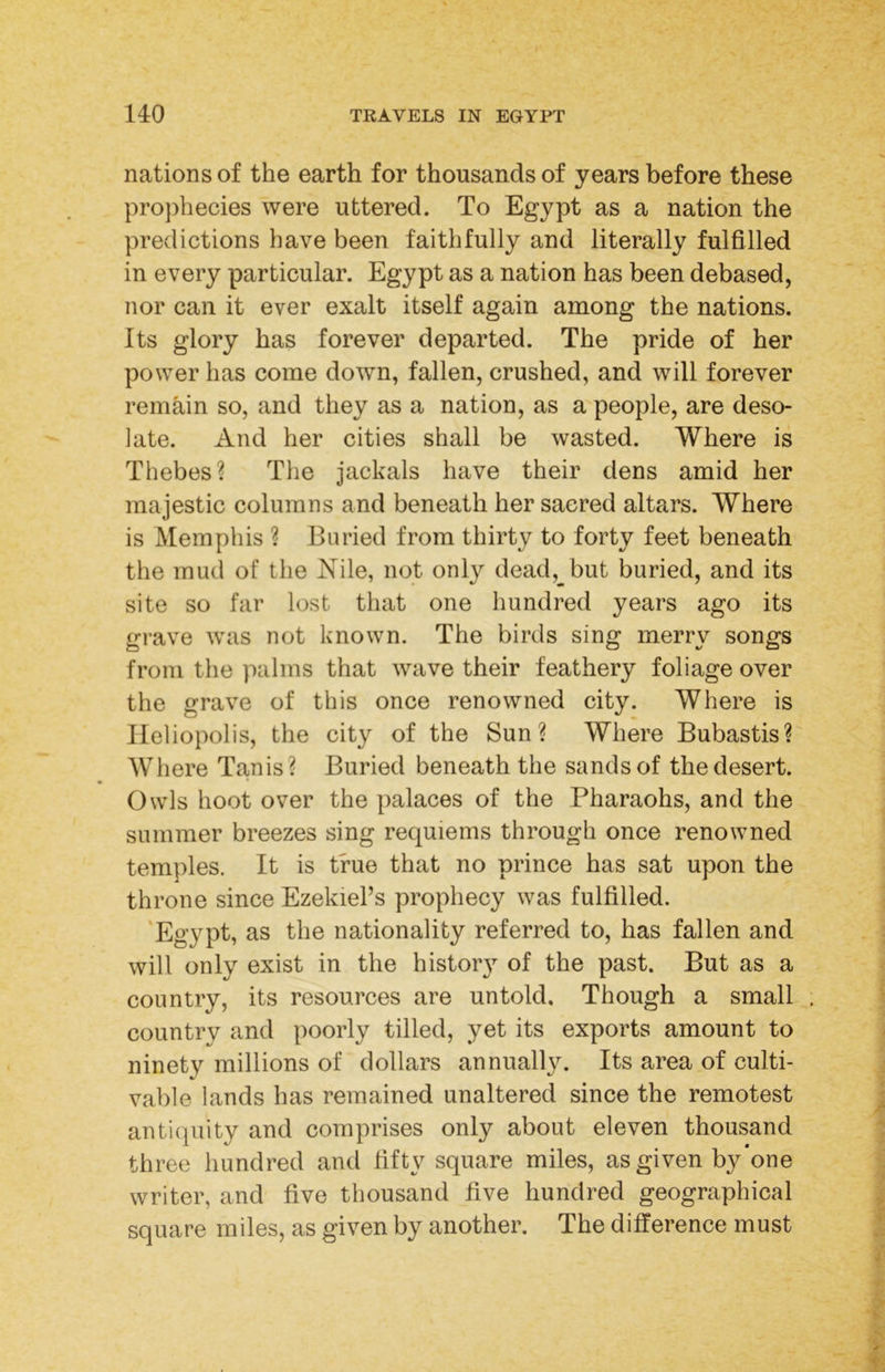 nations of the earth for thousands of years before these projihecies were uttered. To Egypt as a nation the predictions have been faithfully and literally fulfilled in every particular. Egypt as a nation has been debased, nor can it ever exalt itself again among the nations. Its glory has forever departed. The pride of her power has come down, fallen, crushed, and will forever remain so, and they as a nation, as a people, are deso- late. And her cities shall be wasted. Where is Thebes? The jackals have their dens amid her majestic columns and beneath her sacred altars. Where is Memphis ? Buried from thirty to forty feet beneath the mud of the Nile, not only dead,_but buried, and its site so far lost that one hundred years ago its grave was not known. The birds sing merry songs from the palms that wave their feathery foliage over the grave of this once renowned city. Where is Heliopolis, the city of the Sun? Where Bubastis? Where Tanis ? Buried beneath the sands of the desert. Owls hoot over the palaces of the Pharaohs, and the summer breezes sing requiems through once renowned temples. It is true that no prince has sat upon the throne since Ezekiel’s prophecy was fulfilled. ‘Egypt, as the nationality referred to, has fallen and will only exist in the histor}^ of the past. But as a country, its resources are untold. Though a small country and poorly tilled, yet its exports amount to ninety millions of dollars annually. Its area of culti- vable lands has remained unaltered since the remotest antiquity and comprises only about eleven thousand three hundred and fifty square miles, as given by*one writer, and five thousand five hundred geographical square miles, as given by another. The difference must