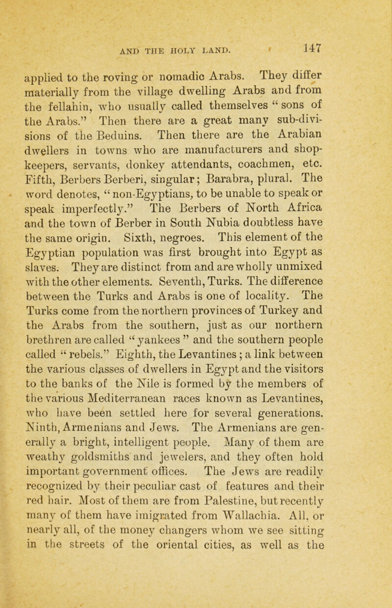 applied to the roving or nomadic Arabs. They dilfer materially from the village dwelling Arabs and from the fellahin, who usually called themselves sons of the Arabs.” Then there are a great many sub-divi- sions of the Beduins. Then there are the Arabian dwellers in towns who are manufacturers and shop- keepers, servants, donkey attendants, coachmen, etc. Fifth, BerbersBerberi, singular; Barabra, plural. The word denotes, ‘‘ non-Egyptians, to be unable to speak or speak imperfectly.” The Berbers of North Africa and the town of Berber in South Nubia doubtless have the same origin. Sixth, negroes. This element of the Egyptian population was first brought into Egypt as slaves. They are distinct from and are wholly unmixed with the other elements. Seventh, Turks. The difference between the Turks and Arabs is one of locality. The Turks come from the northern provinces of Turkey and the Arabs from the southern, just as our northern brethren are called ‘‘ yankees ” and the southern people called rebels.” Eighth, the Levantines; a link between the various classes of dwellers in Egypt and the visitors to the banks of the Nile is formed by the members of « the various Mediterranean races known as Levantines, who have been settled here for several generations. Ninth, Armenians and Jews. The Armenians are gen- erally a bright, intelligent people. Many of them are weathy goldsmiths and jewelers, and they often hold important government offices. The Jews are readily recognized by their peculiar cast of features and their red hair. Most of them are from Palestine, but recently many of them have imigrated from Wallachia. All, or nearly all, of the money changers whom we see sitting in the streets of the oriental cities, as well as the