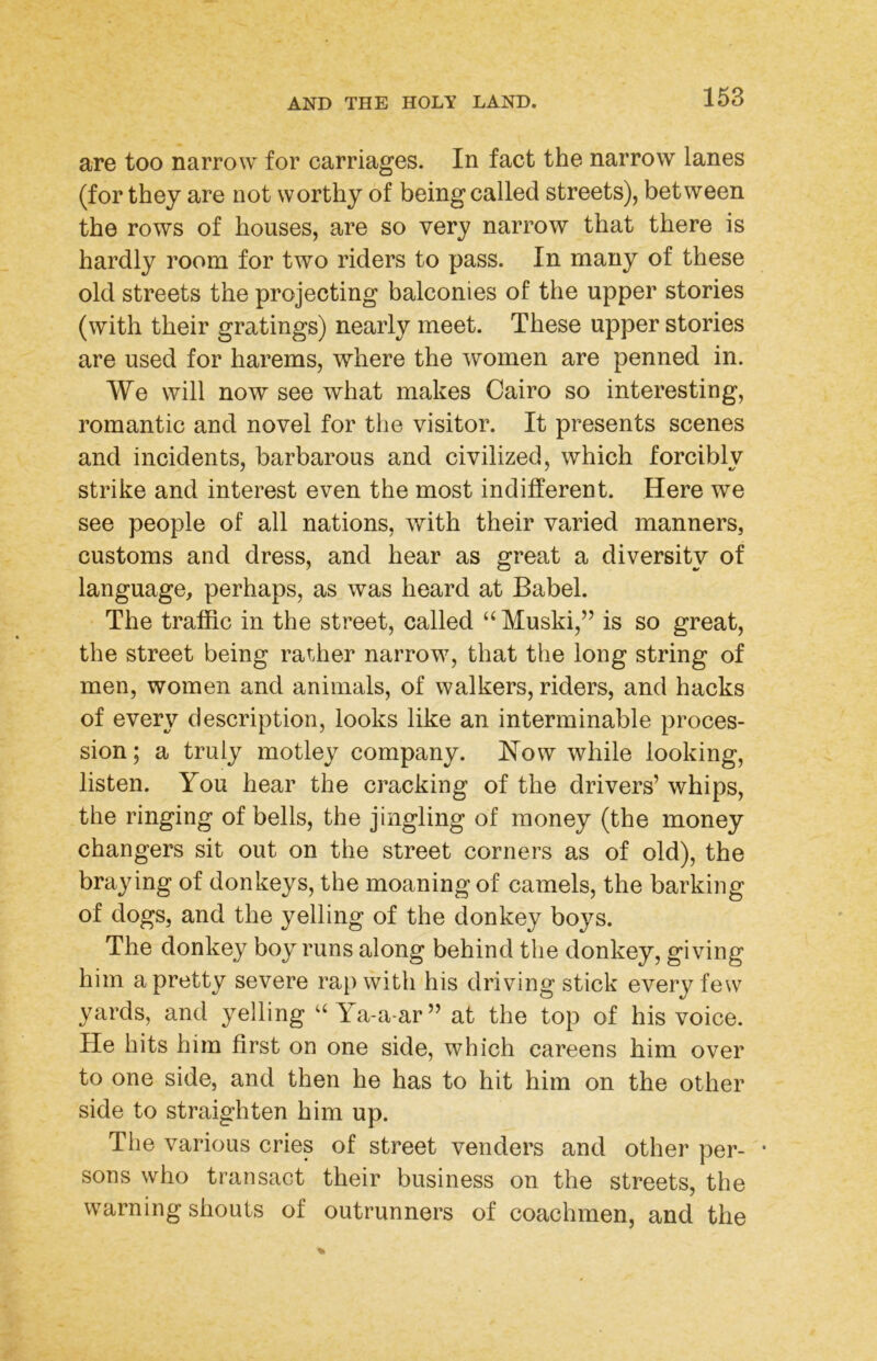 are too narrow for carriages. In fact the narrow lanes (for they are not worthy of being called streets), between the rows of houses, are so very narrow that there is hardly room for two riders to pass. In many of these old streets the projecting balconies of the upper stories (with their gratings) nearly meet. These upper stories are used for harems, where the women are penned in. We will now see what makes Cairo so interesting, romantic and novel for the visitor. It presents scenes and incidents, barbarous and civilized, which forcibly strike and interest even the most indifferent. Here we see people of all nations, with their varied manners, customs and dress, and hear as great a diversity of language, perhaps, as was heard at Babel. The traffic in the street, called “ Muski,” is so great, the street being rat.her narrow, that the long string of men, women and animals, of walkers, riders, and hacks of every description, looks like an interminable proces- sion ; a truly motley company, l^ow while looking, listen. You hear the cracking of the drivers’ whips, the ringing of bells, the jingling of money (the money changers sit out on the street corners as of old), the braying of donkeys, the moaning of camels, the barking of dogs, and the yelling of the donkey boys. The donkey boy runs along behind the donkey, giving him a pretty severe rap with his driving stick every few yards, and yelling Ya-a-ar” at the top of his voice. He hits him first on one side, which careens him over to one side, and then he has to hit him on the other side to straighten him up. The various cries of street venders and other per- • sons who transact their business on the streets, the warning shouts of outrunners of coachmen, and the