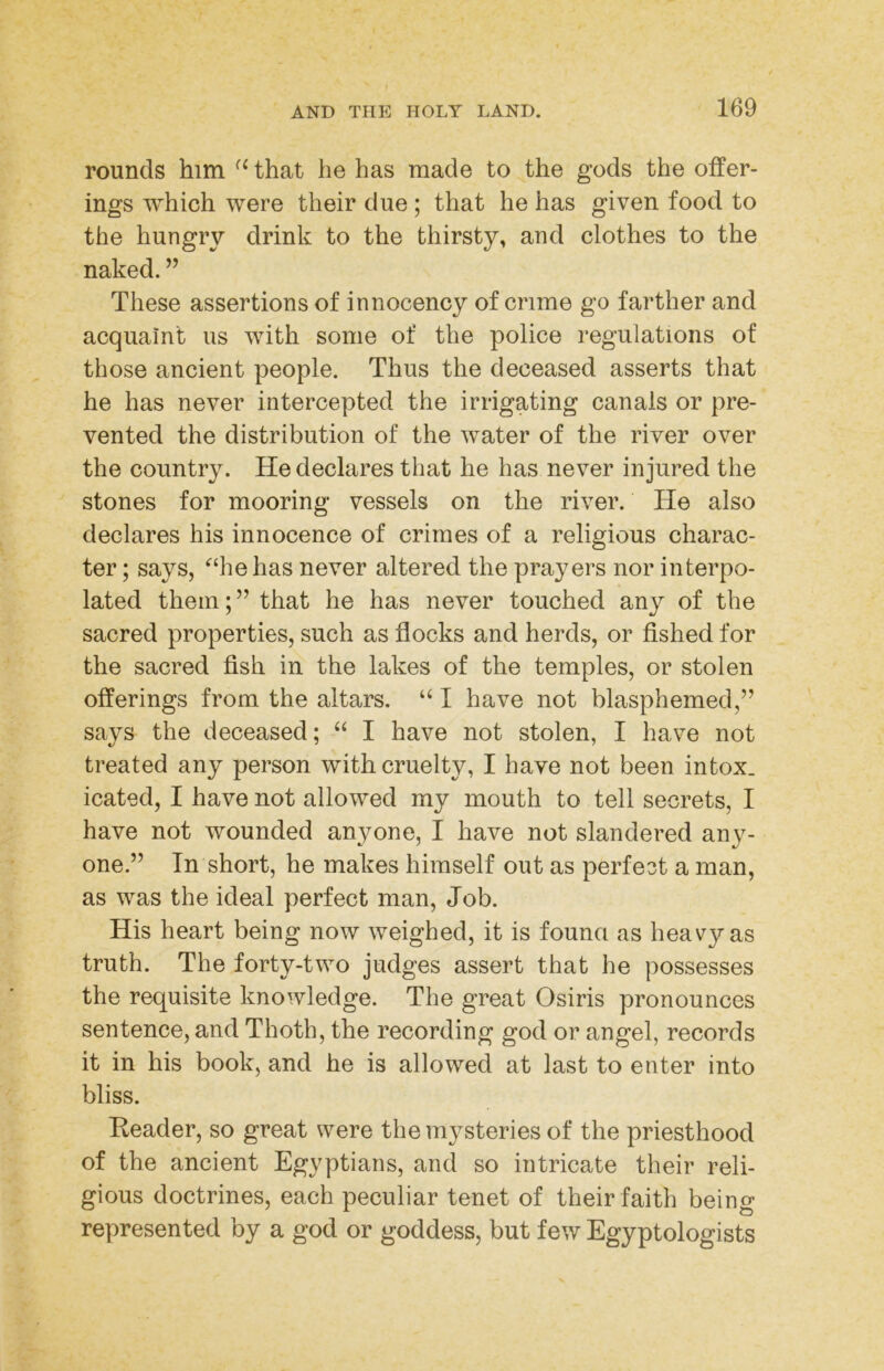 rounds him that he has made to the gods the offer- ings which were their due; that he has given food to the hungry drink to the thirsty, and clothes to the naked. ” These assertions of innocency of crime go farther and acquaint us with some of the police regulations of those ancient people. Thus the deceased asserts that he has never intercepted the irrigating canals or pre- vented the distribution of the water of the river over the country. He declares that he has never injured the stones for mooring vessels on the river. He also declares his innocence of crimes of a religious charac- ter ; says, ‘‘hehas never altered the prayers nor interpo- lated them;” that he has never touched any of the sacred properties, such as flocks and herds, or fished for the sacred fish in the lakes of the temples, or stolen offerings from the altars. “ I have not blasphemed,” says the deceased; I have not stolen, I have not treated any person with cruelty, I have not been intox. icated, I have not allowed my mouth to tell secrets, I have not wounded anyone, I have not slandered any- one.” In short, he makes himself out as perfect a man, as was the ideal perfect man, Job. His heart being now weighed, it is founci as heavy as truth. The forty-two judges assert that he possesses the requisite knowledge. The great Osiris pronounces sentence, and Thoth, the recording god or angel, records it in his book, and he is allowed at last to enter into bliss. Reader, so great were the mysteries of the priesthood of the ancient Egyptians, and so intricate their reli- gious doctrines, each peculiar tenet of their faith being represented by a god or goddess, but few Egyptologists