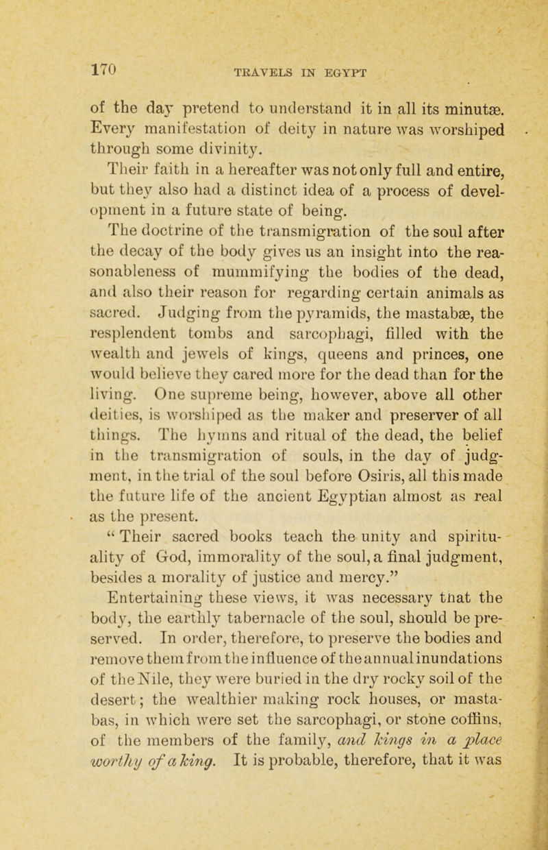 of the day pretend to understand it in all its minutaB. Every manifestation of deity in nature was worshiped through some divinity. Their faith in a hereafter was not only full and entire, but they also had a distinct idea of a process of devel- opment in a future state of being. The doctrine of the transmigration of the soul after the decay of the body gives us an insight into the rea- sonableness of mummifying the bodies of the dead, fc' CD 1 and also their reason for regarding certain animals as sacred. Judging from the pyramids, the rnastabae, the resplendent tombs and sarcophagi, filled with the wealth and jewels of kings, queens and princes, one would believe they cared more for the dead than for the living. One supreme being, however, above all other deities, is worshiped as the maker and preserver of all things. The hymns and ritual of the dead, the belief in the transmigration of souls, in the day of judg- ment, in the trial of the soul before Osiris, all this made the future life of the ancient Egyptian almost as real as the present. “ Their sacred books teach the unity and spiritu- - ality of God, immorality of the soul, a final judgment, besides a morality of justice and mercy.” Entertaining these views, it was necessary tnat the body, the earthly tabernacle of the soul, should be pre- served. In order, therefore, to preserve the bodies and remove them from the influence of the annual inundations of the Nile, they were buried in the dry rocky soil of the desert; the wealthier making rock houses, or masta- bas, in which were set the sarcophagi, or stone coffins, of the members of the family, and kmgs in a place worthy of a king. It is probable, therefore, that it was