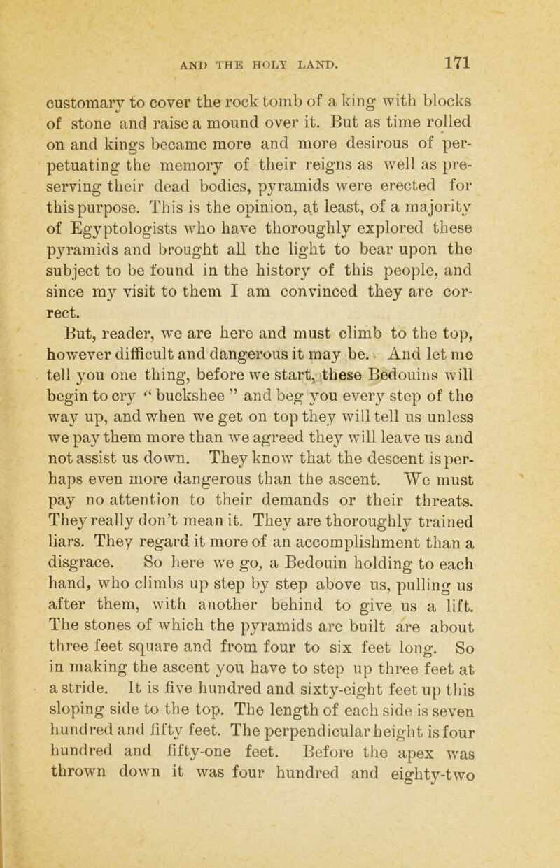 customary to cover the rock tomb of a king with blocks of stone and raise a mound over it. But as time rolled on and kings became more and more desirous of per- petuating the memory of their reigns as well as pre- serving their dead bodies, pyramids were erected for this purpose. This is the opinion, at least, of a majority of Egyptologists who have thoroughly explored these pyramids and brought all the light to bear upon the subject to be found in the history of this people, and since my visit to them I am convinced they are cor- rect. But, reader, we are here and must climb to the top, however difficult and dangerous it may Be.-i And let me tell you one thing, before we start,-'these Bedouins will begin to cry buckshee ” and beg'you every step of the way up, and when we get on top they will tell us unless we pay them more than we agreed they will leave us and not assist us down. They know that the descent is per- haps even more dangerous than the ascent. We must pay no attention to their demands or their threats. They really don't mean it. They are thoroughly trained liars. They regard it more of an accomplishment than a disgrace. So here we go, a Bedouin holding to each hand, who climbs up step by step above us, pulling us after them, with another behind to give us a lift. The stones of which the pyramids are built are about three feet square and from four to six feet long. So in making the ascent you have to step up three feet at a stride. It is five hundred and sixty-eight feet up this sloping side to the top. The length of each side is seven hundred and fifty feet. The perpendicular height is four hundred and fifty-one feet. Before the apex was thrown down it was four hundred and eighty-two