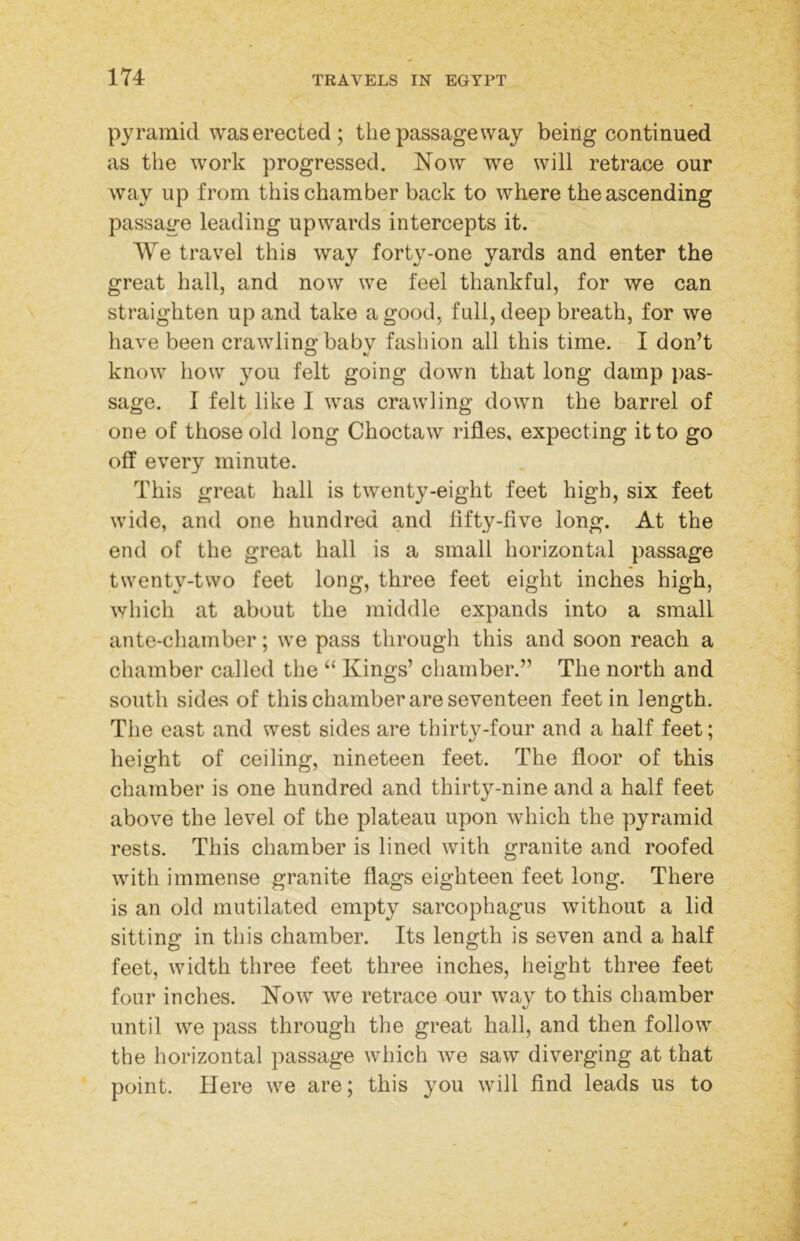pyramid was erected ; the passageway being continued as the work progressed. Now we will retrace our way up from this chamber back to where the ascending passage leading upwards intercepts it. We travel this way forty-one yards and enter the great hall, and now we feel thankful, for we can straighten up and take a good, full, deep breath, for we have been crawling babv fasbion all this time. I don’t know how you felt going down that long damp pas- sage. I felt like I was crawling down the barrel of one of those old long Choctaw rifles, expecting it to go off every minute. This great hall is twenty-eight feet high, six feet wide, and one hundred and fifty-five long. At the end of the great hall is a small horizontal passage twenty-two feet long, three feet eight inches high, which at about the middle expands into a small ante-chamber; we pass through this and soon reach a chamber called the “ Kings’ chamber.” The north and south sides of this chamber are seventeen feet in length. The east and west sides are thirty-four and a half feet; height of ceiling, nineteen feet. The floor of this chamber is one hundred and thirty-nine and a half feet above the level of the plateau upon which the pyramid rests. This chamber is lined with granite and roofed with immense granite flags eighteen feet long. There is an old mutilated empty sarcophagus without a lid sitting in this chamber. Its length is seven and a half o o feet, width three feet three inches, height three feet four inches. Now we retrace our way to this chamber until we pass through the great hall, and then follow the horizontal passage which we saw diverging at that point. Here we are; this you will find leads us to