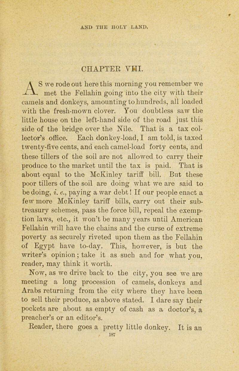 CHAPTEK YHI. AS we rode out here this morning you remember we met the Fellahin going into the city with their camels and donkeys, amounting to hundreds, all loaded with the fresh-mown clover. You doubtless saw the little house on the left-hand side of the road just this side of the bridge over the lYile. That is a tax col- lector’s office. Each donkey-load, I am told, is taxed twenty-five cents, and each camel-load forty cents, and these tillers of the soil are not allowed to carry their produce to the market until the tax is paid. That is about equal to the McKinley tariff bill. But these poor tillers of the soil are doing what we are said to be doing, i. e., paying a war debt! If our people enact a few more McKinley tariff bills, carry out their sub- treasury schemes, pass the force bill, repeal the exemp- tion laws, etc., it won’t be many years until American Fellahin will have the chains and the curse of extreme poverty as securely riveted upon them as the Fellahin of Egypt have to-day. This, however, is but the writer’s opinion; take it as such and for what you, reader, may think it worth. Kow, as we drive back to the city, you see we are meeting a long procession of camels, donkeys and Arabs returning from the city where the} have been to sell their produce, as above stated. I dare say their pockets are about as empty of cash as a doctor’s, a preacher’s or an editor’s. Keader, there goes a pretty little donkey. It is an 187