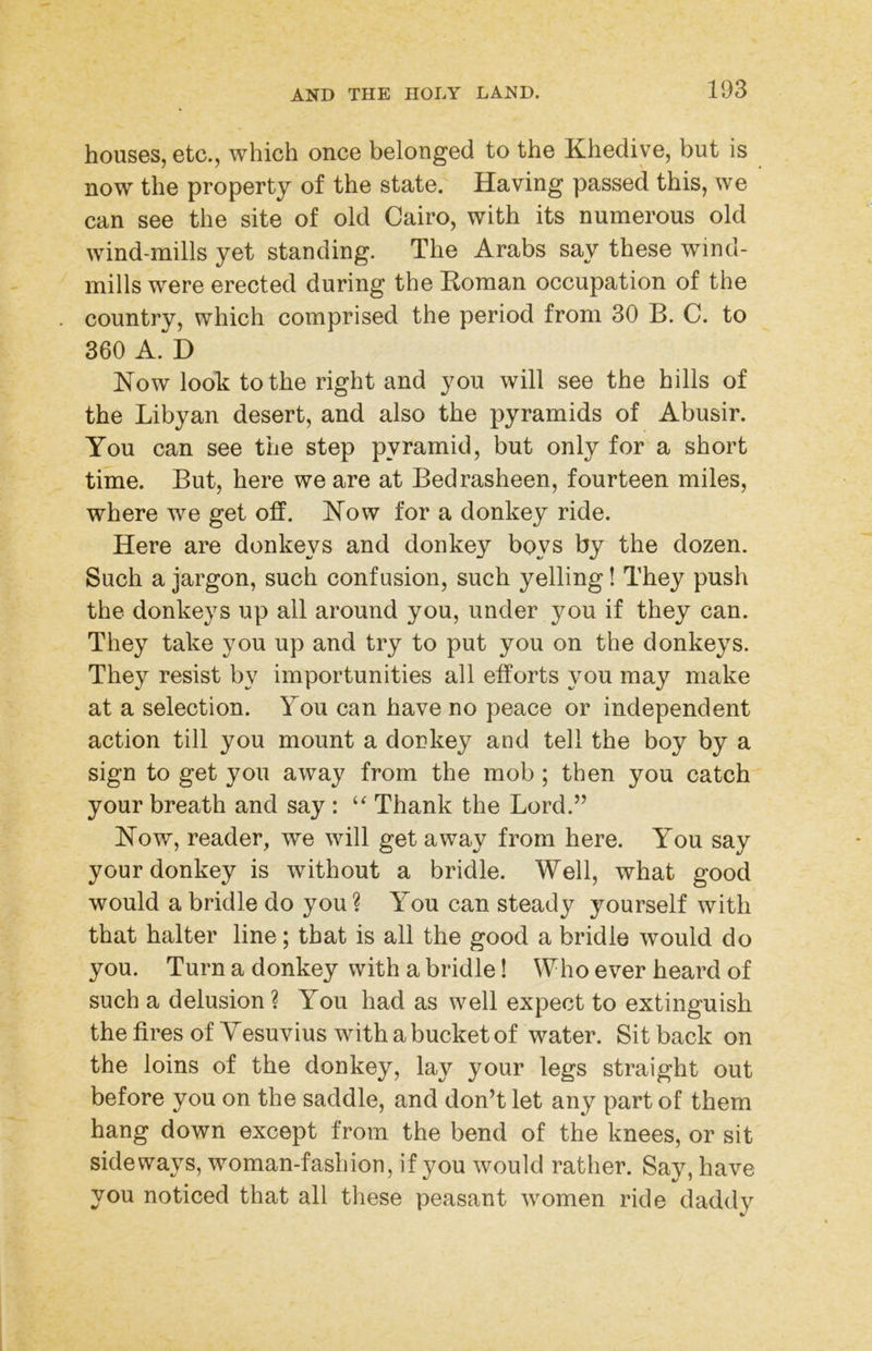 houses, etc., which once belonged to the Khedive, but is now the property of the state. Having passed this, we can see the site of old Cairo, with its numerous old wind-mills yet standing. The Arabs say these wind- mills were erected during the Roman occupation of the country, which comprised the period from 30 B. C. to 360 A. D How looh to the right and you will see the hills of the Libyan desert, and also the pyramids of Abusir. You can see the step pyramid, but only for a short time. But, here we are at Bedrasheen, fourteen miles, where we get off. Kow for a donkey ride. Here are donkeys and donkey boys by the dozen. Such a jargon, such confusion, such yelling! They push the donkeys up all around you, under you if they can. They take you up and try to put you on the donkeys. They resist by importunities all efforts you may make at a selection. You can have no peace or independent action till you mount a donkey and tell the boy by a sign to get you away from the mob ; then you catch your breath and say : Thank the Lord.” How, reader, we will get away from here. You say your donkey is without a bridle. Well, what good would a bridle do you ? You can steady yourself with that halter line; that is all the good a bridle would do you. Turn a donkey with a bridle! Who ever heard of such a delusion ? You had as well expect to extinguish the fires of Yesuvius with a bucket of water. Sit back on the loins of the donkey, lay your legs straight out before you on the saddle, and don’t let any part of them hang down except from the bend of the knees, or sit sideways, woman-fashion, if you would rather. Say, have you noticed that all these peasant women ride daddy
