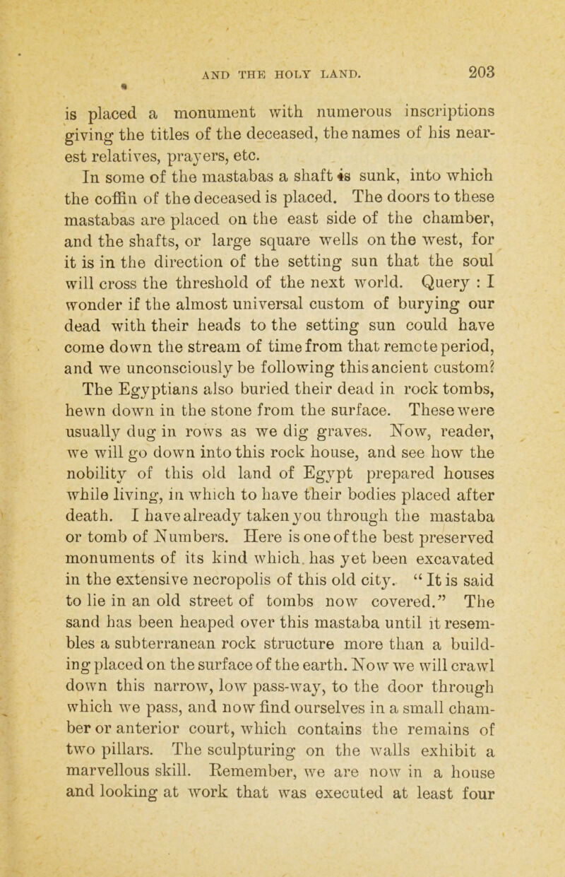 « is placed a monument with numerous inscriptions giving the titles of the deceased, the names of his near- est relatives, prayers, etc. In some of the mastabas a shaft 4s sunk, into which the coffin of the deceased is placed. The doors to these mastabas are placed on the east side of the chamber, and the shafts, or large square wells on the west, for it is in the direction of the setting sun that the soul will cross the threshold of the next world. Query : I wonder if the almost universal custom of burying our dead with their heads to the setting sun could have come down the stream of time from that remote period, and we unconsciously be following this ancient custom? The Egyptians also buried their dead in rock tombs, hewn down in the stone from the surface. These were usually dug in rows as we dig graves. How, reader, we will go down into this rock house, and see how the nobility of this old land of Egypt prepared houses while living, in which to have their bodies placed after death. I have already taken you through the mastaba or tomb of Humbers. Here is one of the best preserved monuments of its kind which, has yet been excavated in the extensive necropolis of this old city. “ It is said to lie in an old street of tombs now covered.^’ The sand has been heaped over this mastaba until it resem- bles a subterranean rock structure more than a build- ing placed on the surface of the earth. How we will crawl down this narrow, low pass-way, to the door through which we pass, and now find ourselves in a small cham- ber or anterior court, which contains the remains of two pillars. The sculpturing on the walls exhibit a marvellous skill. Remember, we are now in a house and looking at work that was executed at least four