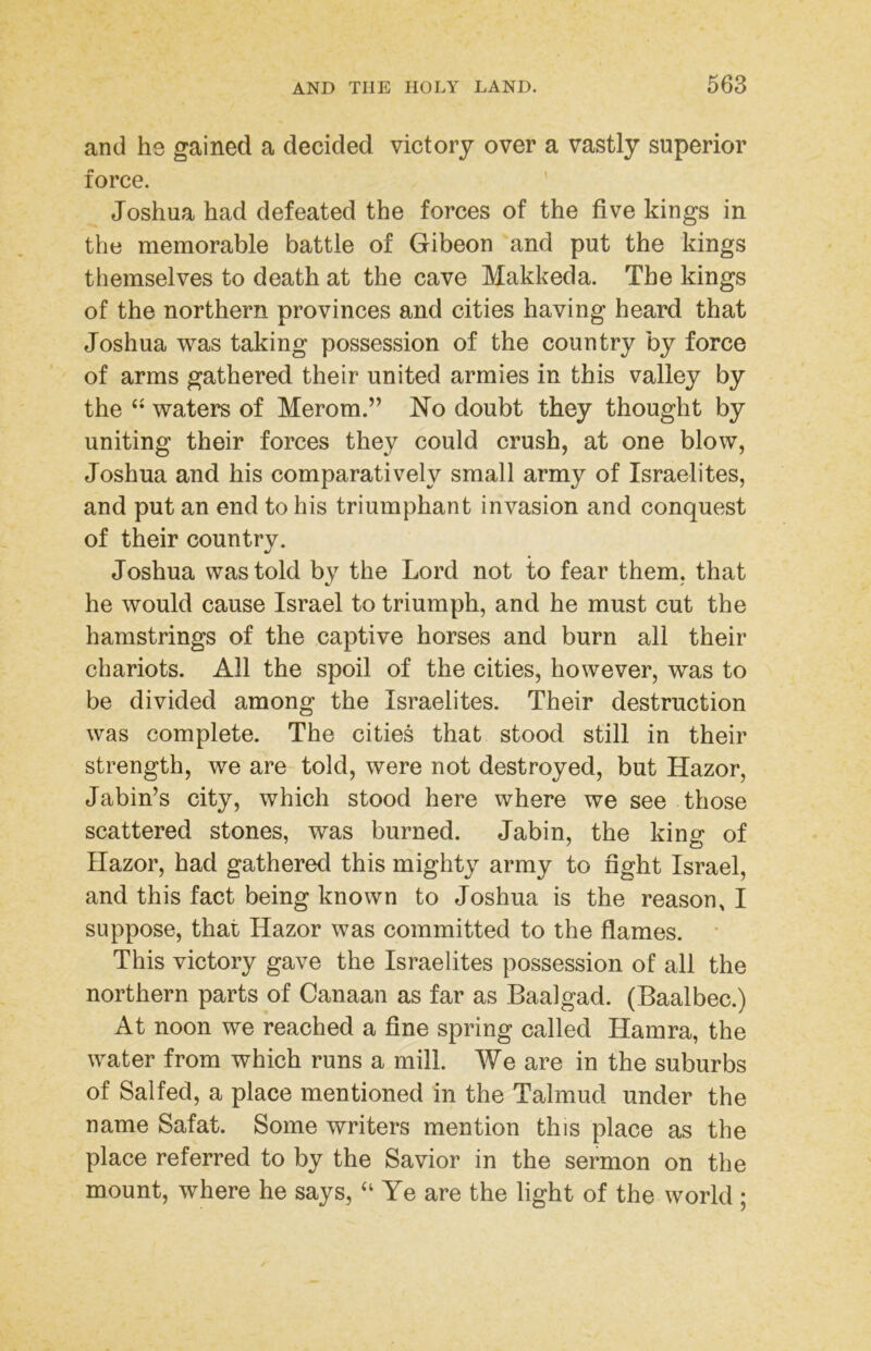 and he gained a decided victory over a vastly superior force. ' Joshua had defeated the forces of the five kings in the memorable battle of Gibeon and put the kings themselves to death at the cave Makkeda. The kings of the northern provinces and cities having heard that Joshua was taking possession of the country by force of arms gathered their united armies in this valley by the waters of Merom.” No doubt they thought by uniting their forces they could crush, at one blow, Joshua and his comparatively small army of Israelites, and put an end to his triumphant invasion and conquest of their country. Joshua was told by the Lord not to fear them, that he would cause Israel to triumph, and he must cut the hamstrings of the captive horses and burn all their chariots. All the spoil of the cities, however, was to be divided among the Israelites. Their destruction was complete. The cities that stood still in their strength, we are told, were not destroyed, but Hazor, Jabin’s city, which stood here where we see those scattered stones, was burned. Jabin, the king of Hazor, had gathered this mighty army to fight Israel, and this fact being known to Joshua is the reason, I suppose, that Hazor was committed to the flames. * This victory gave the Israelites possession of all the northern parts of Canaan as far as Baalgad. (Baalbec.) At noon we reached a fine spring called Hamra, the water from which runs a mill. We are in the suburbs of Salfed, a place mentioned in the Talmud under the name Safat. Some writers mention this place as the place referred to by the Savior in the sermon on the mount, where he says, “Ye are the light of the world ;