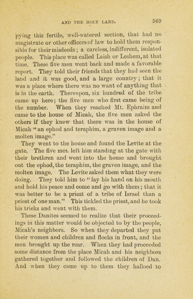 pying this fertile, well-watered section, that had no magistrate or other officers of law to hold them respon- sible for their misdeeds; a careless, indifferent, isolated people. This place was called Laish or Leshem, at that time. These five men went back and made a favorable report. They told their friends that they had seen the land and it was good, and a large country; that it was a place where there was no want of anything that is in the earth. Thereupon, six hundred of the tribe came up here; the five men who first came being of the number. When they reached Mt. Ephraim and came to the house of Micah, the five men asked the others if they knew that there was in the house of Micah “ an ephod and teraphim, a graven image and a molten image.” They went to the house and found the Levite at the gate. The five men left him standing at the gate with their brethren and went into the ‘house and brought out the ephod^the teraphim, the graven image, and the molten image. The Levite asked them what they were doing. They told him to lay his hand on his mouth and hold his peace and come and go with them; that it was better to be a priest of a tribe of Israel than a priest of one man.” This tickled the priest, and he took his tricks and went with them. These Danites seemed to realize that their proceed- ings in this matter would be objected to by the people, Micah’s neighbors. So when they departed they put their women and children and flocks in front, and the men brought up the rear. When they had proceeded some distance from the place Micah and his neighbors gathered together and followed the children of Dan. And when they came up to them they halloed to