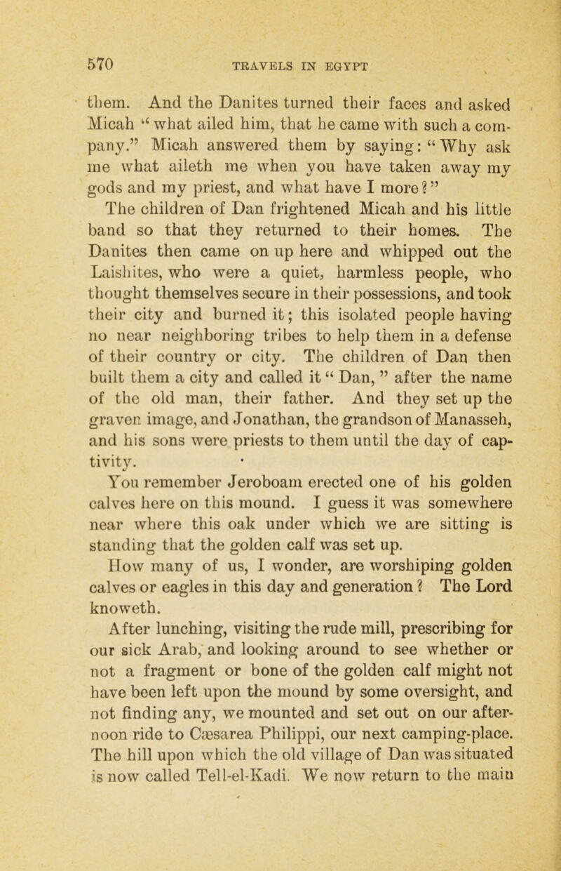 • them. And the Danites turned their faces and asked Micah “ what ailed him, that he came with such a com- pany.” Micah answered them by saying: “ Why ask me what aileth me when you have taken away my gods and my priest, and what have I more ? ” The children of Dan frightened Micah and his little band so that they returned to their homes. The Danites then came on up here and whipped out the Laishites, who were a quiet, harmless people, who thought themselves secure in their possessions, and took their city and burned it; this isolated people having no near neighboring tribes to help them in a defense of their country or city. The children of Dan then built them a city and called it “ Dan, ” after the name of the old man, their father. And they set up the graven image, and Jonathan, the grandson of Manasseh, and his sons were priests to them until the day of cap- tivity. You remember Jeroboam erected one of his golden calves here on this mound. I guess it was somewhere near where this oak under which we are sitting is standing that the golden calf was set up. IIow many of us, I wonder, are worshiping golden calves or eagles in this day and generation ? The Lord knoweth. After lunching, visiting the rude mill, prescribing for our sick Arab,' and looking around to see whether or not a fragment or bone of the golden calf might not have been left upon the mound by some oversight, and not finding any, we mounted and set out on our after- noon ride to Cassarea Philippi, our next camping-place. The hill upon which the old village of Dan was situated is now called Tell-el-Kadi. We now return to the main