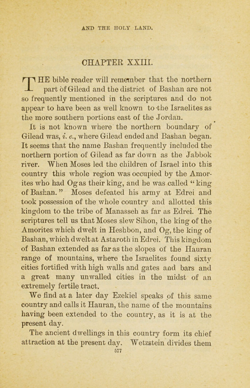 CHAPTER XXIII. The bible reader will remember that the northern part of Gilead and the district of Bashan are not so frequently mentioned in the scriptures and do not appear to have been as well known to -the Israelites as the more southern portions east of the Jordan. It is not known where the northern boundary of Gilead was, i. e., where Gilead ended and Bashan began. It seems that the name Bashan frequently included the northern portion of Gilead as far down as the Jabbok river. When Moses led the children of Israel into this country this whole region was occupied by the Amor- ites who had Ogas their king, and he was called “ king of Bashan. ” Moses defeated his army at Edrei and took possession of the whole country and allotted this kingdom to the tribe of Manasseh as far as Edrei. The scriptures tell us that Moses slew Sihon, the king of the Amorites which dwelt in Heshbon, and Og, the king of Bashan, which dwelt at Astaroth in Edrei. This kingfdom of Bashan extended as far as the slopes of the Hauran range of mountains, where the Israelites found sixty cities fortified with high walls and gates and bars and a great many unwalled cities in the midst of an extremely fertile tract. We find at a later day Ezekiel speaks pf this same country and calls it Hauran, the name of the mountains having been extended to the country, as it is at the present day. The ancient dwellings in this country form its chief attraction at the present day. Wetzstein divides them