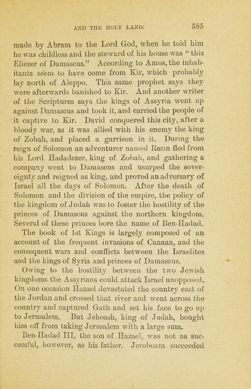 made by Abram to the Lord God, when he told him he was childless and the steward of his house was “ this Eliezer of Damascus.” According to Amos, the inhab- itants se'em to have come from Kir, which probably lay north of Aleppo. This same prophet says they were afterwards banished to Kir. And another writer of the Scriptures says the kings of Assyria went up against Damascus and took it, and carried the people of it captive to Kir. David conquered this city, after a bloody war, as it was allied with his enemy the king of Zobah, and placed a garrison in it. During the reign of Solomon an adventurer named Kezin fled from his Lord Hadadezer, king of Zobah, and gathering a company went to Damascus and usurped the sover- eignty and reigned as king, and proved an adversary of Israel all the days of Solomon. After the death of Solomon and the division of the empire, the policy of the kingdom of Judah was to foster the hostility of the princes of Damascus against the northern kingdom. Several of these princes bore the name of Ben-Hadad. The book of 1st Kings is largely composed of an account of the frequent invasions of Canaan, and the consequent wars and conflicts between the Israelites and the kings of Syria and princes of Damascus. Owing to the hostility between the two Jewish kingdoms the Assyrians could attack Israel unopposed. On one occasion Hazael devastated the country east of the Jordan and crossed that river and went across the country and captured Gath and set his face to go iq) to Jerusalem. But Jehoash, king of Judah, bought him off from taking Jerusalem with a large sum. Ben-Hadad III, the son of Hazael, was not as suc- cessful, however, as his father. Jeroboam succeeded