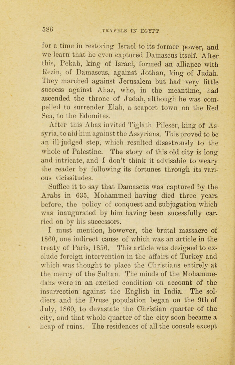 for a time in restoring Israel to its former power, and we learn that he even captured Damascus itself. After this, Pekah, king of Israel, formed an alliance with Rezin, of Damascus, against Jothan, king of Judah. They marched against Jerusalem but had very little success against Ahaz, who, in the meantime, had ascended the throne of Judah, although he was com- pelled to surrender Elah, a seaport town on the Red Sea, to the Edomites. After this Ahaz invited Tiglath Pileser, king of As- syria, to aid him against the Assyrians. This proved to be an ill-judged step, which resulted disastrously to the whole of Palestine. The story of this old city is long and intricate, and I don’t think it advisable to weary the reader by following its fortunes through its vari- ous vicissitudes. Suffice it to say that Damascus was captured by the Arabs in 635, Mohammed having died three years before, the policy of conquest and subjugation which was inaugurated by him having been sucessfully car- ried on by his successors. I must mention, however, the brutal massacre of I860, one indirect cause of which was an article in the treaty of Paris, 1856. This article was designed to ex- clude foreign intervention in the affairs of Turkey and which was thought to place the Christians entirely at the mercy of the Sultan. The minds of the Mohamme- dans were in an excited condition on account of the insurrection against the English in India. The sol- diers and the Druse ^population began on the 9th of July, 1860, to devastate the Christian quarter of the city, and that whole quarter of the city soon became a heap of ruins. The residences of all the consuls except