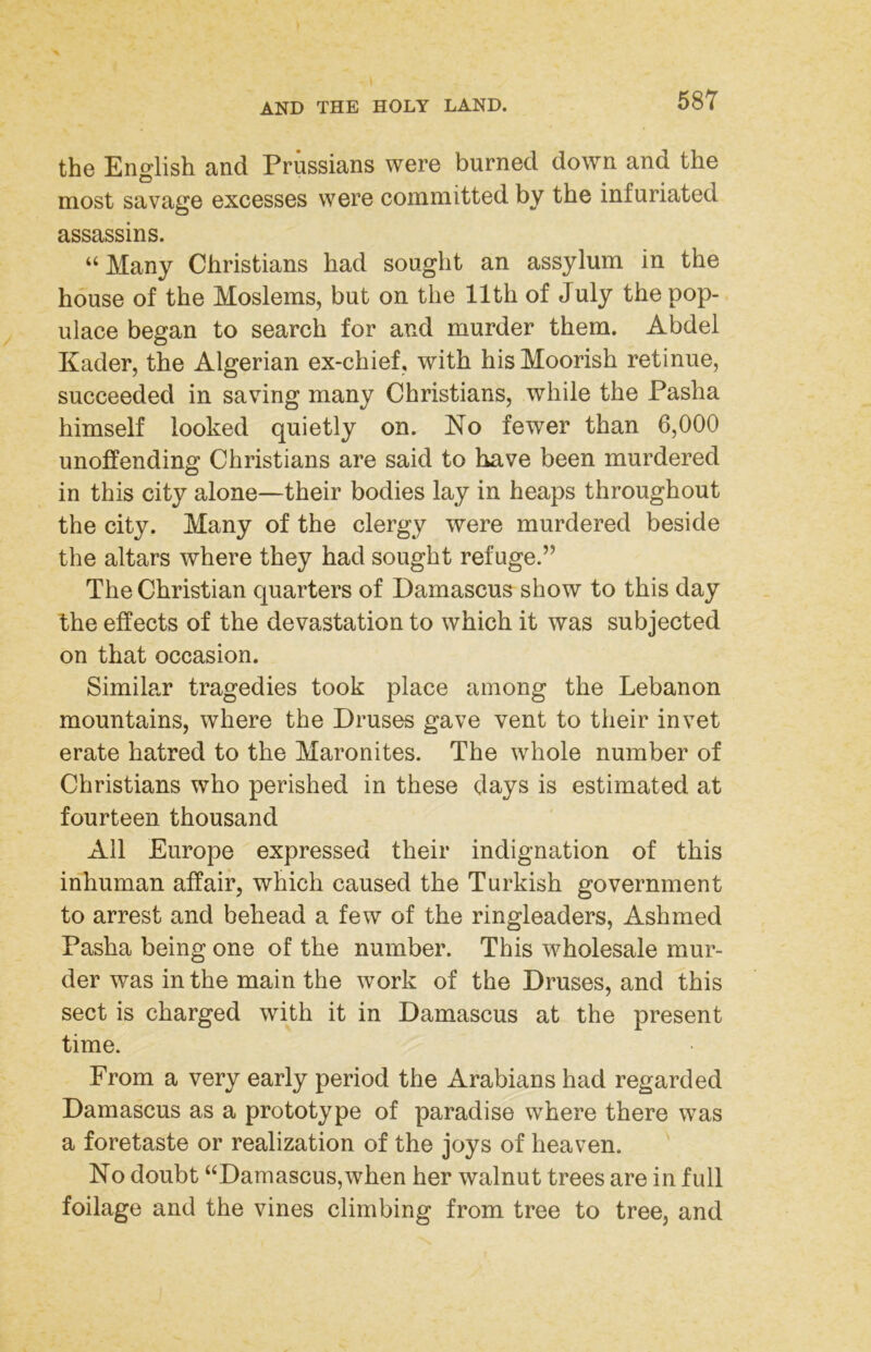 the English and Prussians were burned down and the most savage excesses were committed by the infuriated assassins. “Many Christians had sought an assylum in the house of the Moslems, but on the 11th of July the pop- ulace began to search for and murder them. Abdel Kader, the Algerian ex-chief, with his Moorish retinue, succeeded in saving many Christians, while the Pasha himself looked quietly on. No fewer than 6,000 unoffending Christians are said to have been murdered in this city alone—their bodies lay in heaps throughout the city. Many of the clergy were murdered beside the altars where they had sought refuge.” The Christian quarters of Damascus show to this day the effects of the devastation to which it was subjected on that occasion. Similar tragedies took place among the Lebanon mountains, where the Druses gave vent to their invet erate hatred to the Maronites. The whole number of Christians who perished in these days is estimated at fourteen thousand All Europe expressed their indignation of this inhuman affair, which caused the Turkish government to arrest and behead a few of the ringleaders, Ashmed Pasha being one of the number. This wholesale mur- der was in the main the work of the Druses, and this sect is charged with it in Damascus at the present time. From a very early period the Arabians had regarded Damascus as a prototype of paradise where there was a foretaste or realization of the joys of heaven. No doubt “Damascus,when her walnut trees are in full foilage and the vines climbing from tree to tree, and