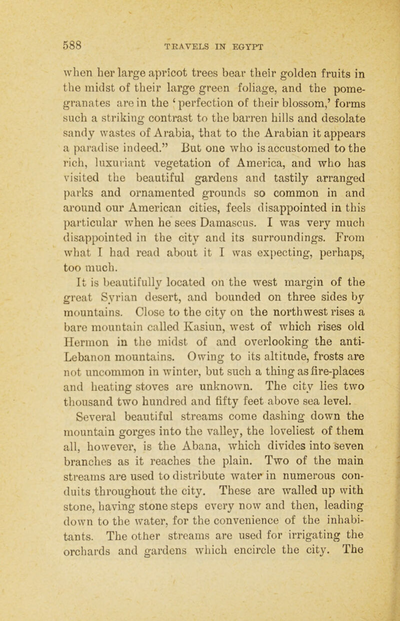 when her large apricot trees bear their golden fruits in the midst of their large green foliage, and the pome- granates are in the ‘perfection of their blossom,’ forms such a striking contrast to the barren hills and desolate sandy wastes of Arabia, that to the Arabian it appears a paradise indeed.” But one who is accustomed to the rich, luxuriant vegetation of America, and who has visited the beautiful gardens and tastily arranged parks and ornamented grounds so common in and around our American cities, feels disappointed in this particular when he sees Damascus. I was very much disappointed in the city and its surroundings. From what I had read about it I was expecting, perhaps, too much. It is beautifullv located on the west margin of the great Syrian desert, and bounded on three sides by mountains. Close to the city on the northwest rises a bare mountain called Kasiun, west of which rises old Hermon in the midst of and overlooking the anti- Lebanon mountains. Owing to its altitude, frosts are not uncommon in winter, but such a thing as fire-places and heating stoves are unknown. The city lies two thousand two hundred and fifty feet above sea level. Several beautiful streams come dashing down the mountain gorges into the valley, the loveliest of them all, however, is the Abana, which divides into seven ^ branches as it reaches the plain. Two of the main streams are used to distribute water in numerous con- duits throughout the city. These are walled up with stone, having stone steps every now and then, leading down to the water, for the convenience of the inhabi- tants. The other streams are used for irrigating the orchards and gardens which encircle the city. The