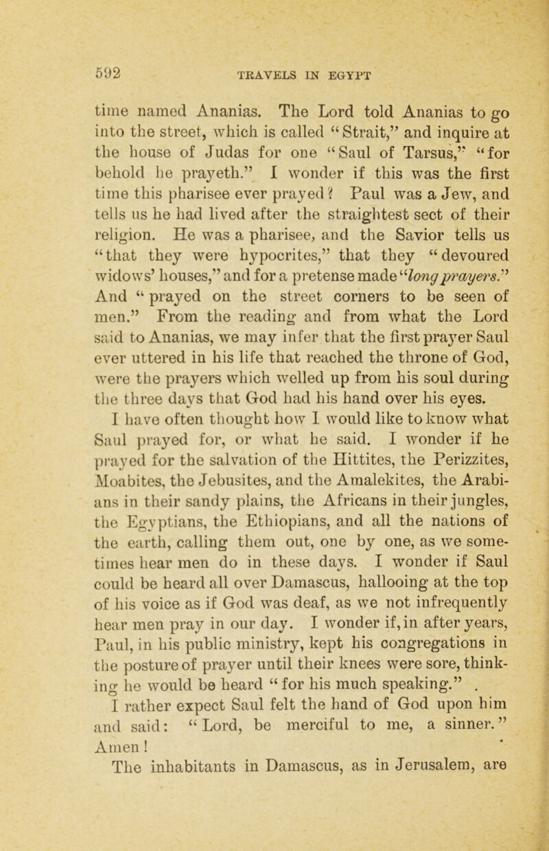 time named Ananias. The Lord told Ananias to go into the street, which is called Strait,’ and inquire at the house of Judas for one “Saul of Tarsus,” “for behold he prayeth.” I wonder if this was the first time this pharisee ever prayed ? Paul was a Jew, and tells us he had lived after the straightest sect of their religion. He was a pharisee, and the Savior tells us “ that they were hypocrites,” that they “ devoured widows’ houses,” and for a pi’etense made“/^?wypmyersP And “ prayed on the street corners to be seen of men.” From the reading and from what the Lord said to Ananias, we may infer that the first prayer Saul ever uttered in his life that reached the throne of God, were the prayers which welled up from his soul during the three days that God had his hand over his eyes. I liave often thought how 1 would like to know what Saul }>rayed for, or what he said. I wonder if he prayed for the salvation of the Hittites, the Perizzites, Moabites, the Jebusites, and the Araalekites, the Arabi- ans in their sandy plains, the Africans in their jungles, the Egyptians, the Ethiopians, and all the nations of the earth, calling them out, one by one, as we some- times hear men do in these days. I wonder if Saul could be heard all over Damascus, hallooing at the top of his voice as if God was deaf, as we not infrequently hear men pray in our day. I wonder if,in after years, Paul, in his public ministry, kept his congregations in the posture of prayer until their knees were sore, think- ing he would be heard “ for his much speaking.” . I rather expect Saul felt the hand of God upon him and said: “ Lord, be merciful to me, a sinner. ” Amen ! The inhabitants in Damascus, as in Jerusalem, are