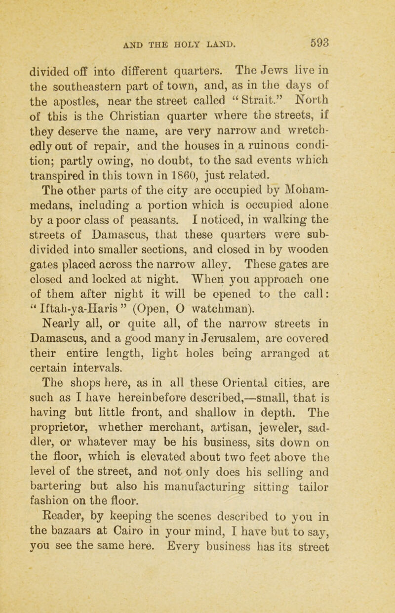 divided off into different quarters. The Jews live in the southeastern part of town, and, as in the days of the apostles, near the street called “ Strait.” North of this is the Christian quarter where the streets, if they deserve the name, are very narrow and wretch- edly out of repair, and the houses in a ruinous condi- tion; partly owing, no doubt, to the sad events which transpired in this town in 1860, just related. The other parts of the city are occupied by Moham- medans, including a portion which is occupied alone by a poor class of peasants. I noticed, in walking the streets of Damascus, that these quarters were sub- divided into smaller sections, and closed in by wooden gates placed across the narrow alley. These gates are closed and locked at night. When you approach one of them after night it will be opened to the call: “ Iftah-ya-Haris ” (Open, O watchman). Nearly all, or quite all, of the narrow streets in Damascus, and a good many in Jerusalem, are covered their entire length, light holes being arranged at certain intervals. The shops here, as in all these Oriental cities, are such as I have hereinbefore described,—small, that is having but little front, and shallow in depth. The proprietor, whether merchant, artisan, jeweler, sad- dler, or whatever may be his business, sits down on the floor, which is elevated about two feet above the level of the street, and not only does his selling and bartering but also his manufacturing sitting tailor fashion on the floor. Reader, by keeping the scenes described to you in the bazaars at Cairo in your mind, I have but to say, you see the same here. Every business has its street