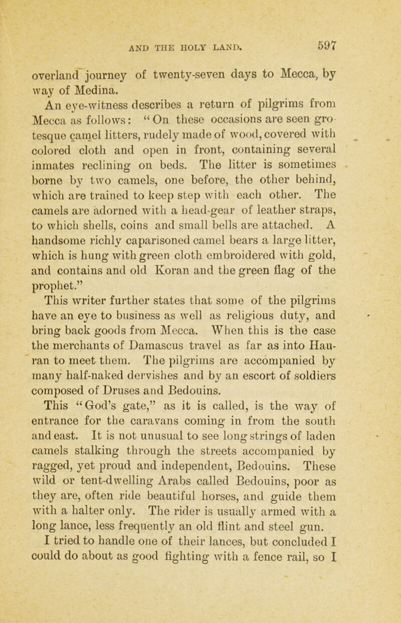 overland journey of twenty-seven days to Mecca^ by way of Medina. An eye-witness describes a return of pilgrims from Mecca as follows: “ On these occasions are seen gro- tesque camel litters, rudely made of wood, covered with colored cloth and open in front, containing several inmates reclinino; on beds. The litter is sometimes . borne by two camels, one before, the other behind, which are trained to keep step with each other. The camels are adorned with a head-gear of leather straps, to which shells, coins and small bells are attached. A handsome richly caparisoned camel bears a large litter, which is hung with green cloth embroidered with gold, and contains and old Koran and the green flag of the prophet.” This writer further states that some of the pilgrims have an eye to business as well as religious duty, and bring back goods from Mecca. When this is the case the merchants of Damascus travel as far as into Hau- ran to meet them. The pilgrims are accompanied by many half-naked dervishes and by an escort of soldiers composed of Druses and Bedouins. This ‘‘God’s gate,” as it is called, is the way of entrance for the caravans coming in from the south and east. It is not unusual to see long strings of laden camels stalking through the streets accompanied by ragged, yet proud and independent, Bedouins. These wild or tent-dwelling Arabs called Bedouins, poor as they are, often ride beautiful horses, and guide them with a halter only. The rider is usually armed with a long lance, less frequently an old flint and steel gun. I tried to handle one of their lances, but concluded I could do about as good fighting with a fence rail, so I