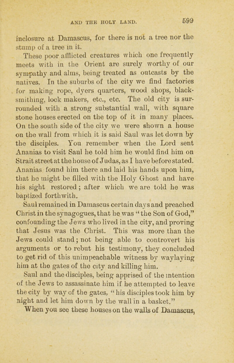 699 inclosure at Damascus, for there is not a tree nor the stump of a tree in it. These poor afliicted creatures which one frequently meets with in the Orient are surely worthy of our sympathy and alms, being treated as outcasts by the natives. In the suburbs of the city we find factories for making rope, dyers quarters, wood shops, black- smithing, lock makers, etc., etc. The old city is sur- rounded with a strong substantial wall, with square stone houses erected on the top of it in many places. On the south side of the city we were shown a house on the wall from which it is said Saul was let down by the disciples. You remember when the Lord sent Ananias to visit Saul he told him he would find him on Strait street at the house of Judas, as I have before stated. Ananias found him there and laid his hands upon him, that he might be filled with the Holy Ghost and have his sight restored ; after which we are told he was baptized forthwith. Saul remained in Damascus certain days and preached Christ in the synagogues, that he_ was ‘‘ the Son of God,’’ confounding the Jews who lived in the city, and proving that Jesus was the Christ. This was more than the Jews could stand; not being able to controvert his arguments or to rebut his testimony, they concluded to get rid of this unimpeachable witness by waylaying him at the gates of the city and killing him. Saul and the disciples, being apprised of the intention of the Jews to assassinate him if he attempted to leave the city by way of the gates^ his disciples took him by night and let him down by the wall in a basket.” When you see these houses on the walls of Damascus,