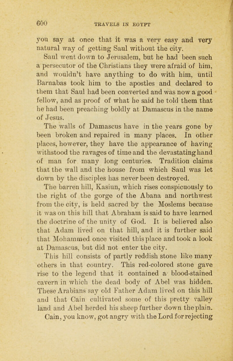 you say at once that it was a very easy and very natural way of getting Saul without the city. Saul went down to Jerusalem, but he had been such a persecutor of the Christians they were afraid of him, and wouldn’t have anything to do with him, until Barnabas took him to the apostles and declared to them that Saul had been converted and was now a good fellow, and as proof of what he said he told them that he had been preaching boldly at Damascus in the name of Jesus. The walls of Damascus have in the years gone by been broken and repaired in many places. In other places, however, they have the appearance of having withstood the ravages of time and the devastating hand of man for many long centuries. Tradition claims that the wall and the house from which Saul was let down by the disciples has never been destroyed. The barren hill, Kasiun, which rises conspicuously to the right of the gorge of the Abana and northwest from the city, is held sacred by the Moslems because it was on this hill that Abraham is said to have learned the doctrine of the unity of God. It is believed also that Adam lived on that hill, and it is further said that jMohammed once visited this place and took a look at Damascus, but did not enter the city. This hill consists of partly reddish stone like many others in that country. This red-colored stone gave rise to the legend that it contained a' blood-stained cavern in which the dead body of Abel was hidden. These Arabians say old Father Adam lived on this hill and that Cain cultivated some of this pretty valley land and Abel herded his sheep further down the plain. Cain, you know, got angry with the Lord for rejecting