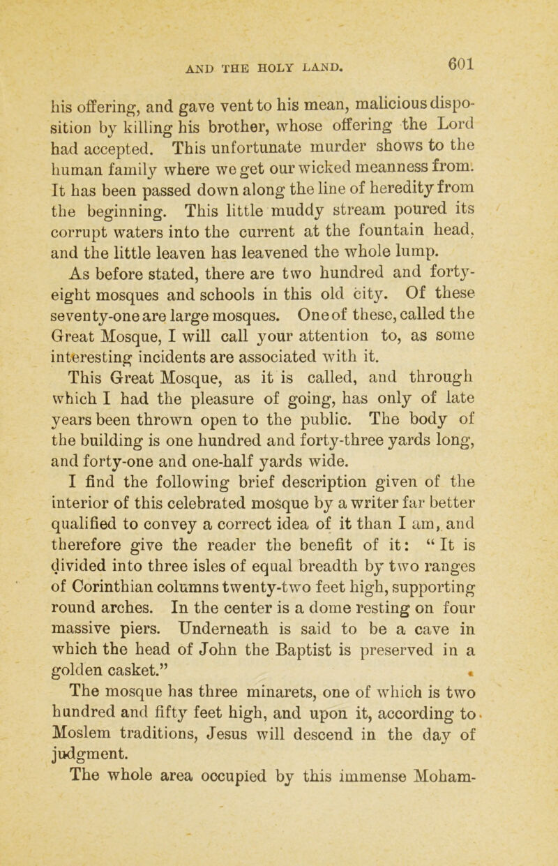 his offering, and gave vent to his mean, malicious dispo- sition by killing his brother, whose offering the Lord had accepted. This unfortunate murder shows to the human family where we get our wicked meanness from. It has been passed down along the line of heredity from the beginning. This little muddy stream poured its corrupt waters into the current at the fountain head, and the little leaven has leavened the whole lump. As before stated, there are two hundred and forty- eight mosques and schools in this old city. Of these seven ty-one are large mosques. One of these, called th e Great Mosque, I will call your attention to, as some interesting incidents are associated with it. This Great Mosque, as it is called, and through which I had the pleasure of going, has only of late years been thrown open to the public. The body of the building is one hundred and forty-three yards long, and forty-one and one-half yards wide. I find the following brief description given of the interior of this celebrated moSque by a writer far better qualified to convey a correct idea of it than I am, and therefore give the reader the benefit of it: “ It is divided into three isles of equal breadth by two ranges of Corinthian columns twenty-two feet high, supporting round arches. In the center is a dome resting on four massive piers. Underneath is said to be a cave in which the head of John the Baptist is preserved in a golden casket.” « The mosque has three minarets, one of which is two hundred and fifty feet high, and upon it, according to. Moslem traditions, Jesus will descend in the day of judgment. The whole area occupied by this immense Moham-