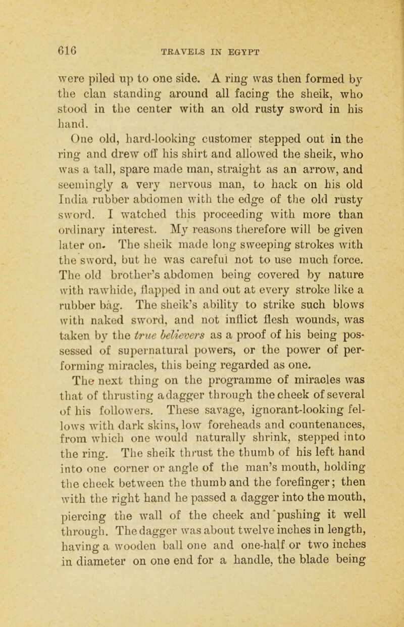were piled up to one side. A ring was then formed by the clan standing around all facing the sheik, who stood in the center with an old rusty sword in his liand. One old, hard-looking customer stepped out in the ring and drew off his shirt and allowed the sheik, who was a tall, spare made man, straight as an arrow, and seemingly a very nervous man, to hack on his old India rubber abdomen with the edge of the old rusty sword. I watched this proceeding with more than ordinary interest. My reasons tlierefore will be given later on- The sheik made long sweeping strokes with the sword, but he was careful not to use much force. The old brother’s abdomen being covered by nature with rawhide, flapped in and out at every stroke like a rubber bag. The sheik’s ability to strike such blows with naked sword, and not inflict flesh wounds, was taken by tlie true believers as a proof of his being pos- sessed of supernatural powers, or the power of per- forming miracles, this being regarded as one. The next thing on the programme of miracles was that of thrusting adagger through the cheek of several of his followers. These savage, ignorant-looking fel- lows with dark skins, low foreheads and countenances, from which one would naturally shrink, stepped into the ring. The sheik thi’ust the thumb of his left hand into one corner or angle of the man’s mouth, holding the cheek between the thumb and the forefinger; then with the right hand he passed a dagger into the mouth, piercing the wall of the cheek and‘pushing it well through. The dagger was about twelve inches in length, having a wooden ball one and one-half or two inches in diameter on one end for a handle, the blade being