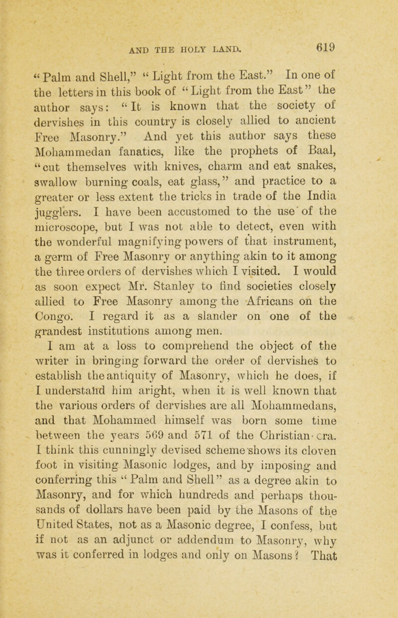 ‘‘ Palm and Shell,” “ Light from the East.” In one of the letters in this book of ‘‘Light from the East” the author says: “ It is known that the society of dervishes in this country is closely allied to ancient Free Masonry.” And yet this author says these Mohammedan fanatics, like the prophets of Baal, “cut themselves with knives, charm and eat snakes, swallow burning coals, eat glass, ” and practice to a greater or less extent the tricks in trade of the India jugglers. I have been accustomed to the use* of the microscope, but I was not able to detect, even with the wonderful magnifying powers of that instrument, a germ of Free Masonry or anything akin to it among the three orders of dervishes which I visited. I would as soon expect Mr. Stanley to find societies closely allied to Free Masonry among the Africans on the Congo. I regard it as a slander on one of the grandest institutions among men. I am at a loss to comprehend the object of the writer in bringing forward the order of dervishes to establish the antiquity of Masonry, which he does, if I understahd him aright, when it is well known that the various orders of dervishes are all Mohammedans, and that Mohammed himself was born some time between the years 569 and 571 of the Christian'era. I think this cunningly devised scheme shows its cloven foot in visiting Masonic lodges, and by imposing and conferring this “ Palm and Shell” as a degree akin to Masonry, and for which hundreds and perhaps thou- sands of dollars have been paid by the Masons of the United States, not as a Masonic degree, I confess, but if not as an adjunct or addendum to Masonry, why was it conferred in lodges and only on Masons ? That