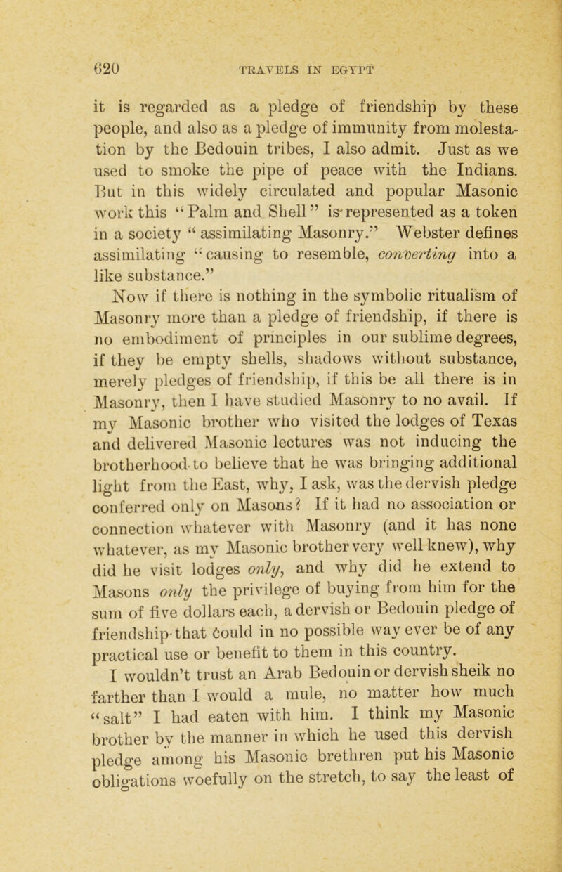 it is regarded as a pledge of friendship by these people, and also as a pledge of immunity from molesta- tion by the Bedouin tribes, 1 also admit. Just as we used to smoke the pipe of peace with the Indians. But in this widely circulated and popular Masonic work this “Palm and Shell” is'represented as a token in a society “ assimilating Masonry.” Webster defines assimilating “causing to resemble, converting into a like substance.” Now if there is nothing in the symbolic ritualism of Masonry more than a pledge of friendship, if there is no embodiment of principles in our sublime degrees, if they be empty shells, shadows without substance, m.erely pledges of friendship, if this be all there is in Masonry, then 1 have studied Masonry to no avail. If my AEasonic brother who visited the lodges of Texas and delivered Masonic lectures was not inducing the brotherhood-to believe that he was bringing additional light from the East, why, I ask, was the dervish pledge conferred only on Masons? If it had no association or connection whatever with Masonry (and it has none whatever, as my Masonic brother very well knew), why did he visit lodges only, and why did he extend to Masons only the privilege of buying from him for the sum of five dollars each, a dervish or Bedouin pledge of friendship-that 6ould in no possible way ever be of any practical use or benefit to them in this country. I wouldn’t trust an Arab Bedouin or dervish sheik no farther than I would a mule, no matter how much “salt” I had eaten with him. I think my Masonic brother by the manner in which he used this dervish pledge among bis Masonic brethren put his Masonic obligations woefully on the stretch, to say the least of