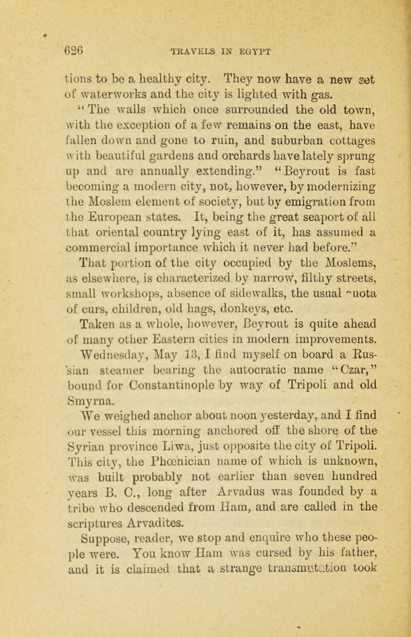 tions to be a healthy city. They now have a new set of waterworks and the city is lighted with gas. “The walls which once surrounded the old town, with the exception of a few remains on the east, have fallen down and gone to ruin, and suburban cottages with beautiful gardens and orchards have lately sprung up and are annually extending.” “Bej^rout is fast becoming a modern city, not, however, by modernizing the Moslem element of society, but by emigration from the European states. It, being the great seaport of all that oriental country lying east of it, has assumed a commercial importance which it never had before.” That portion of the city occupied by the Moslems, as elsewhere, is characterized by narrow^, filthy streets, small workshops, absence of sidewalks, the usual '^uota of curs, children, old hags, donkeys, etc. Taken as a whole, however, Beyrout is quite ahead of many other Eastern cities in modern improvements. Wednesday, May 13, I find myself on board a- Kus- sian steamer bearing the autocratic name “Czar,” bound for Constantinople by way of Tripoli and old Smyrna. We weighed anchor about noon yesterday, and I find our vessel this morning anchored off the shore of the Syrian province Liwa, just opposite the city of Tripoli. This city, the Phoenician name of which is unknown, was built probably not earlier than seven hundred years B. C., long after Arvadus was founded by a tribe who descended from Ham, and are called in the scriptures Arvadites. Suppose, reader, we stop and enquire who these peo- ple were. You know Ham was cursed by his father, and it is claimed that a strange transmutotion took