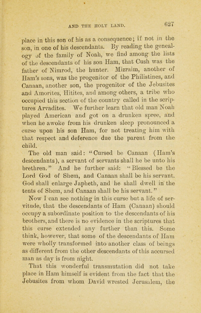 place in this son of his as a consequence; if not in the son, in one of his descendants. By reading the geneal- ogy of the family of Noah, we find among the lists of the descendants of his son Ham, that Cush was the father of Nimrod, the hunter. Mizraim, another of Ham's sons, was the progenitor of the Philistines, and Canaan, another son, the progenitor of the Jebusites and Amorites, Hitites, and among others, a tribe who occupied this section of the country called in the scrip- tures Arvadites. We further learn that old man Noah played American and got on a drunken spree, and when he awoke from his drunken sleep pronounced a curse upon his son Ham, for not treating him with that respect and deference due the parent from the child. . The old man said: ‘‘ Cursed be Canaan (Ham’s descendants), a servant of servants shall he be unto his brethren. ” And he further said: “ Blessed be the Lord God of Shem, and Canaan shall be his servant. God shall enlarge Japheth, and he shall dwell in the tents of Shera, and Canaan shall be his servant. ” Now I can see nothing in this curse but a life of ser- vitude, that the descendants of Ham (Canaan) should occupy a subordinate position to the descendants of his brothers, and there is no evidence in the scriptures tha.t this curse extended anv further than this. Some think, however, that some of the descendants of Ham were wholly transformed into another class of beings as different from the other descendants of this accursed man as day is from night. That this wonderful transmutation did not take place in Ham himself is evident from the fact that the Jebusites from whom David wrested Jerusalem, the