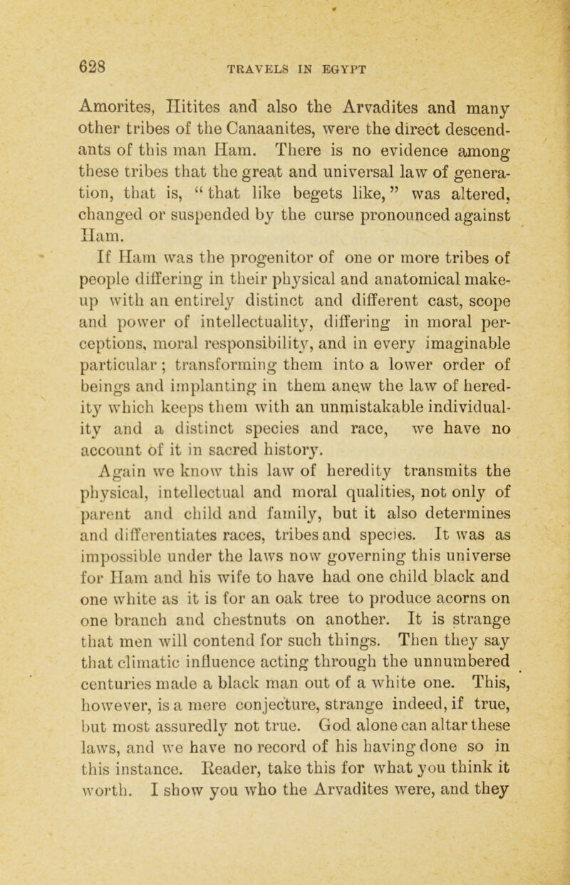 Amorites, Hitites and also the Arvadites and many other tribes of the Canaanites, were the direct descend- ants of this man Ham. There is no evidence among these tribes that the great and universal law of genera- tion, that is, “ that like begets like, ” was altered, changed or suspended by the curse pronounced against Ham. If Ham was the progenitor of one or more tribes of people differing in their physical and anatomical make- up with an entirely distinct and different cast, scope and power of intellectuality, differing in moral per- ceptions, moral responsibility, and in every imaginable particular; transforming them into a lower order of beings and implanting in them anew the law of hered- ity which keeps them with an unmistakable individual- ity and a distinct species and race, we have no account of it in sacred history. Again we know this law of heredity transmits the physical, intellectual and moral qualities, not only of parent and child and family, but it also determines and differentiates races, tribes and species. It was as impossible under the laws now governing this universe for Ham and his wife to have had one child black and one white as it is for an oak tree to produce acorns on one branch and chestnuts on another. It is strange that men will contend for such things. Then they say tliat climatic influence acting through the unnumbered centuries made a black man out of a white one. This, however, is a mere conjecture, strange indeed, if true, but most assuredly not true. God alone can altar these laws, and we have no record of his having done so in this instance. Header, take this for what you think it worth. I show you who the Arvadites were, and they