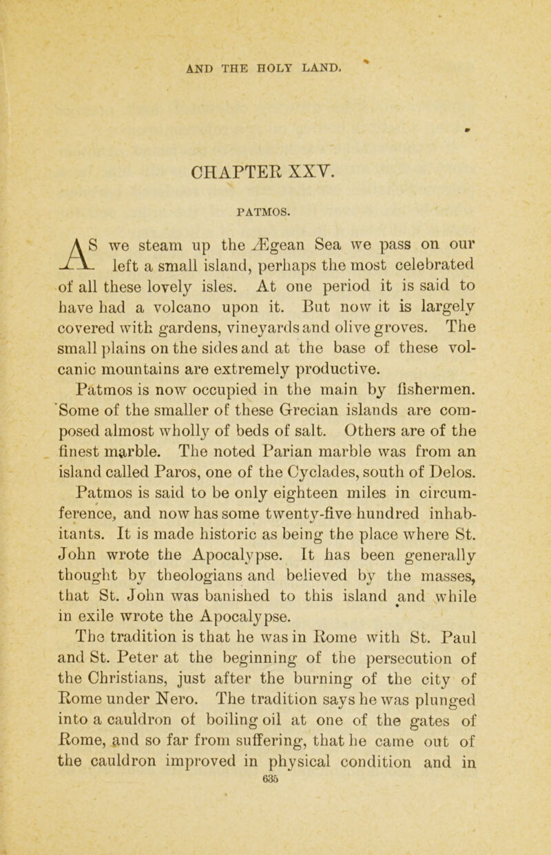 CHAPTER XXV. PATMOS. ) we steam up the ^gean Sea we pass on our left a small island, perhaps the most celebrated of all these lovely isles. At one period it is said to have had a volcano upon it. But now it is largely covered with gardens, vineyardsand olive groves. The small ])lains on the sides and at the base of these vol- canic mountains are extremely productive. Patmos is now occupied in the main by fishermen. Some of the smaller of these Grecian islands are com- posed almost wholly of beds of salt. Others are of the finest marble. The noted Parian marble was from an island called Paros, one of the Cyclades, south of Delos. Patmos is said to be only eighteen miles in circum- itants. It is made historic as being the place where St. John wrote the Apocalypse. It has been generally thought by theologians and believed by the masses, that St. John was banished to this island and while in exile wrote the Apocalypse. The tradition is that he was in Rome with St. Paul and St. Peter at the beginning of the persecution of the Christians, just after the burning of the city of Rome under Nero. The tradition says he was plunged into a cauldron of boiling oil at one of the gates of Rome, ami so far from suffering, that he came out of the cauldron improved in physical condition and in ference, and now has some twenty-five hundred inhab-