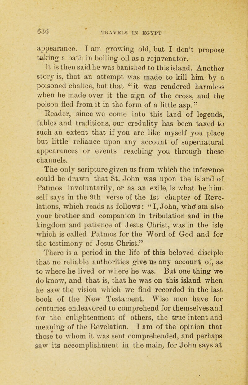 # appearance. I am growing old, but I don’t propose taking a bath in boiling oil as a rejuvenator. It is then said he was banished to this island. Another story is, that an attempt was made to kill him by a poisoned chalice, but that “ it was rendered harmless when he made over it the sign of the cross, and the poison fled from it in the form of a little asp. ” Reader, since we come into this land of legends, fables and traditions, our credulity has been taxed to such an extent that if you are like myself you place but little reliance upon any account of supernatural appearances or events reaching you through these channels. The only scripture given us from which the inference could be drawn that St. John was upon the island of Patmos involuntarily, or as an exile, is what he him- self says in the 9th verse of the 1st chapter of Reve- lations, which reads as follows: “ I, John, whcf am also your brother and companion in tribulation and in the kingdom and patience of Jesus Christ, was in the isle which is called Patmos for the Word of God and for the testimony of Jesus Christ.” There is a period in the life of this beloved disciple that no reliable authorities give us any account of, as to where he lived or where he was. But one thing we do know, and that is, that he was on this island when he saw the vision which we find recorded in the last book of the New Testament. Wise men have for centuries endeavored to comprehend for themselves and for the enlightenment of others, the true intent and meaning of the Revelation. I am of the opinion that those to whom it was sent comprehended, and perhaps saw its accomplishment in the main, for John says at