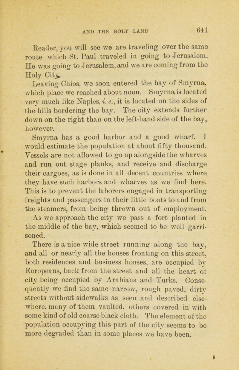 Keader, you will see we are traveling over the same route which St. Paul traveled in going to Jerusalem. He was going to Jerusalem, and we are coming from the Holy Cit^i. Leaving Chios, we soon entered the bay of Smyrna, which place we reached about noon. Smyrna is located very much like Haples, i. <?., it is located on the sides of the hills bordering the bay. The city extends further down on the right than on the left-hand side of the bay, however. Smj^rna has a good harbor and a good wharf. I would estimate the population at about fifty thousand. Vessels are not allowed to go up alongside the wharves and run out stage planks, and receive and discharge their cargoes, as is done in all decent countries where they have such harbors and wharves as we find here. This is to prevent the laborers engaged in transporting freights and passengers in their little boats to and from the steamers, from being thrown out of employment. As we approach the city we pass a fort planted in the middle of the bay, which seemed to be well garri- soned. There is a nice wide street running along the bay, and all or nearly all the houses fronting on this street, both residences and business houses, are occupied by Europeans, back from the street and all the heart of city being occupied by Arabians and Turks. Conse- quently we find the same narrow, rough paved, dirty streets without sidewalks as seen and described else- where, many of them vaulted, others covered in with some kind of old coarse black cloth. The element of the population occupying this part of the city seems to be more degraded than in some places we have been.