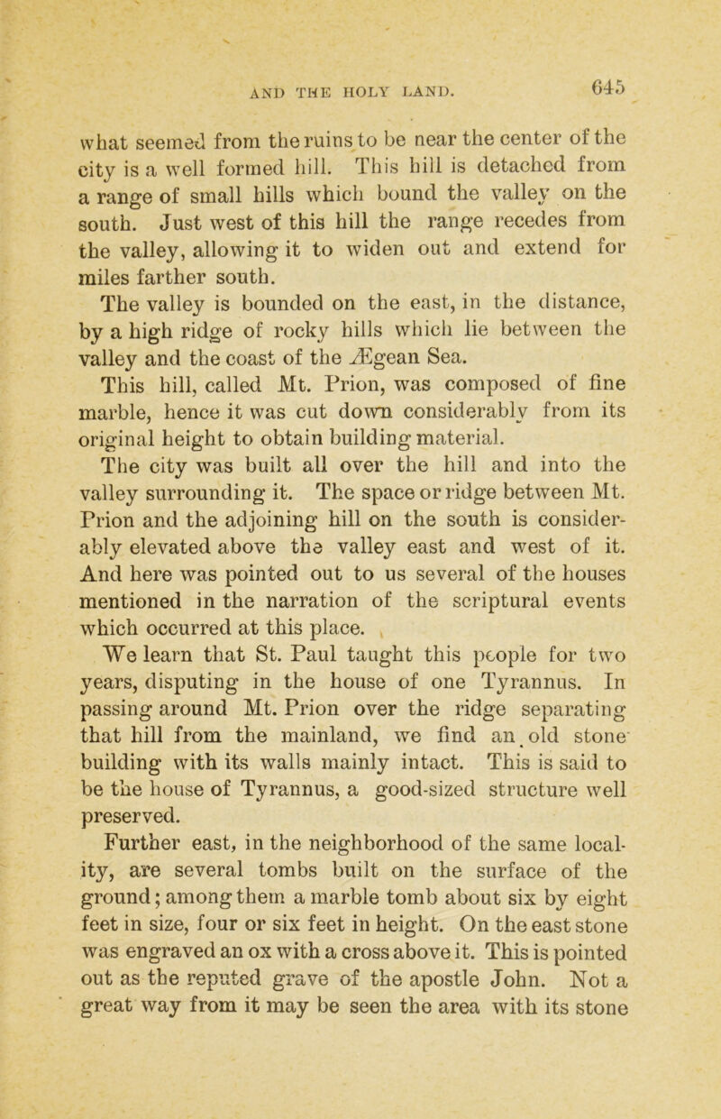 what seemed from the ruins to be near the center of the city is a well formed hill. This hill is detached from a range of small hills which bound the valley on the south. Just west of this hill the range recedes from the valley, allowing it to widen out and extend for miles farther south. The valley is bounded on the east, in the distance, by a high ridge of rocky hills which lie between the valley and the coast of the ^gean Sea. This hill, called Mt. Prion, was composed of fine marble, hence it was cut down considerably from its original height to obtain building material. The city was built all over the hill and into the valley surrounding it. The space or ridge between Mt. Prion and the adjoining hill on the south is consider- ably elevated above the valley east and west of it. And here was pointed out to us several of the houses mentioned in the narration of the scriptural events which occurred at this place. ^ We learn that St. Paul taught this people for two years, disputing in the house of one Tyrannus. In passing around Mt. Prion over the ridge separating that hill from the mainland, we find an old stone' building with its walls mainly intact. This is said to be the house of Tyrannus, a good-sized structure well preserved. Further east, in the neighborhood of the same local- ity, are several tombs built on the surface of the ground; among them a marble tomb about six by eight feet in size, four or six feet in height. On the east stone was engraved an ox with a cross above it. This is pointed out as the reputed grave of the apostle John. Not a great way from it may be seen the area with its stone