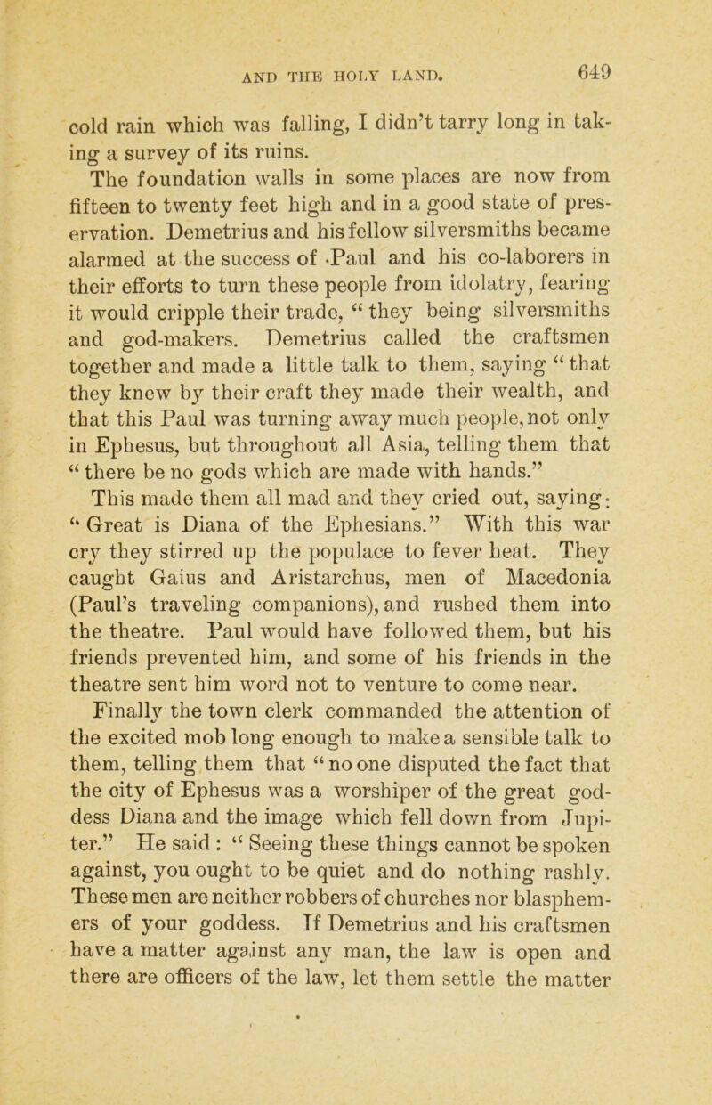 cold rain which was falling, I didn’t tarry long in tak- ing a survey of its ruins. The foundation walls in some places are now from fifteen to twenty feet high and in a good state of pres- ervation. Demetrius and his fellow silversmiths became alarmed at the success of -Paul and his co-laborers in their efforts to turn these people from idolatry, fearing it would cripple their trade, “ they being silversmiths and god-makers. Demetrius called the craftsmen together and made a little talk to them, saying ‘‘ that they knew by their craft they made their wealth, and that this Paul was turning away much people, not only in Ephesus, but throughout all Asia, telling them that “ there be no gods which are made with hands.” This made them all mad and they cried out, saying; “ Great is Diana of the Ephesians.” With this war cry they stirred up the populace to fever heat. They caught Gaius and Aristarchus, men of Macedonia (Paul’s traveling companions), and rushed them into the theatre. Paul would have followed them, but his friends prevented him, and some of his friends in the theatre sent him word not to venture to come near. Finallv the town clerk commanded the attention of c/ the excited mob long enough to make a sensible talk to them, telling them that “ no one disputed the fact that the city of Ephesus was a worshiper of the great god- dess Diana and the image which fell down from Jupi- ter.” He said : “ Seeing these things cannot be spoken against, you ought to be quiet and do nothing rashly. These men are neither robbers of churches nor blasphem- ers of your goddess. If Demetrius and his craftsmen have a matter against any man, the law is open and there are officers of the law, let them settle the matter