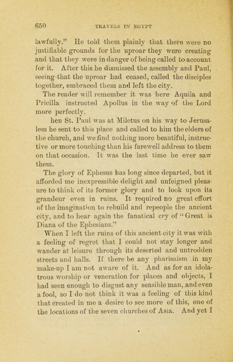 ✓ lawfully.” He told them plainly that there were no justiliable grounds for the uproar they were creating and that they were in danger of being called to account for it. After this he dismissed the assembly and Paul, seeing-that the uproar had ceased, called the disciples together, embraced them and left the city. The reader will remember it was here Aquila and Pricilla instructed Apollus in the way of the Lord more perfectly. hen St. Paul was at Miletus on his way to Jerusa- lem he sent to this place and called to him the elders of the church, and we find nothing more beautiful, instruc- tive or more touching than his farewell address to them on that occasion. It was the last time he ever saw them. The glory of Ephesus has long since departed, but it afforded me inexpressible delight and unfeigned pleas- ure to think of its former glory and to look upon its grandeur even in ruins. It required no great effort of the imagination to rebuild and repeople the ancient city, and to hear again the fanatical cry of “ Great is Diana of the Ephesians.” When I left the ruins of this ancient city it was with a feeling of regret that I could not stay longer and wander at leisure through its deserted and untrodden streets and halls. If there be any pharisaism in my make-up I am not aware of it. And as for an idola- trous worship or veneration for places and objects, I had seen enough to disgust any sensible man, and even a fool, so I do not think it was a feeling of this kind that created in me a desire to see more of this, one of the locations of the seven churches of Asia. And yet I