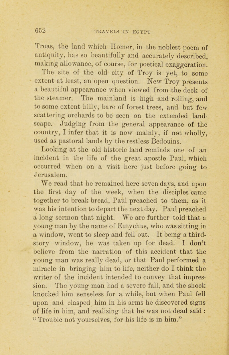 Troas, the land wliicli Homer, in the noblest poem of antiquity, has so beautifully and accurately described, making allowance, of course, for poetical exaggeration. The site of the old city of Troy is yet, to some extent at least, an open question. Hew Troy presents a beautiful appearance when viewed from the deck of the steamer. The mainland is high and rolling, and to some extent hilly, bare of forest trees, and but few scattering orchards to be seen on the extended land- scape. Judging from the general appearance of the country, I infer that it is now mainly, if not wholly, used as pastoral lands by the restless Bedouins. Looking at the old historic land reminds one of an incident in the life of the great apostle Paul, which occurred when on a visit here just before going to Jerusalem. AVo read that he remained here seven days, and upon the first day of the week, when the disciples came together to break bread, Paul preached to them, as it was his intention to depart the next day. Paul preached a long sermon that night. We are further told that a young man by the name of Eutychus, who was sitting in a window, went to sleep and fell out. It being a third- story window, he was taken up for dead. I don’t believe from the narration of this accident that the young man was really dead, or that Paul performed a miracle in bringing him to life, neither do I think the svriter of the incident intended to convey that impres- sion. The young man had a severe fall, and the shock knocked him senseless for a while, but when Paul fell upon and clasped him in his arms he discovered signs of life in him, and realizing that he was not dead said : ‘‘ Trouble not yourselves, for his life is in him.”