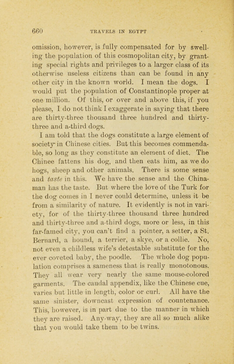 omission, however, is fully compensated for by swell- ing the population of this cosmopolitan city, by grant- ing special rights and privileges to a larger class of its otherwise useless citizens than can be found in any - other city in the known world. I mean the dogs. I would put the population of Constantinople proper at one million. Of this, or over and above this, if you please, I do not think I exaggerate in saying that there are thirty-three thousand three hundred and thirty- three and a-third dogs. I am told that the dogs constitute a large element of society* in Chinese cities. But this becomes commenda- ble, so long as they constitute an element of diet. The Chinee fattens his dog, and then eats him, as we do hogs, sheep and other animals. There is some sense and taste in this. We have the sense and the China- man has tlie taste. But where the love of the Turk for the dog conies in I never could determine, unless it be from a similaritv of nature. It evidently is notin vari-' ety, for of the thirty-three thousand three hundred and thirty-three and a-third dogs, more or less, in this far-famed city, you can’t find a pointer, a setter, a St. Bernard, a hound, a terrier, a skye, or a collie. N’o, not even a childless wife’s detestable substitute for the ever coveted baby, the poodle. The whole dog popu- lation comprises a sameness that is really monotonous. They all wear very nearly the same mouse-colored garments. The caudal appendix, like the Chinese cue, varies but little in length, color or curl. All have the same sinister, downcast expression of countenance. This, however, is in part due to the manner in which they are raised. Any-way, they are all so much alike that you would take them to be twins.