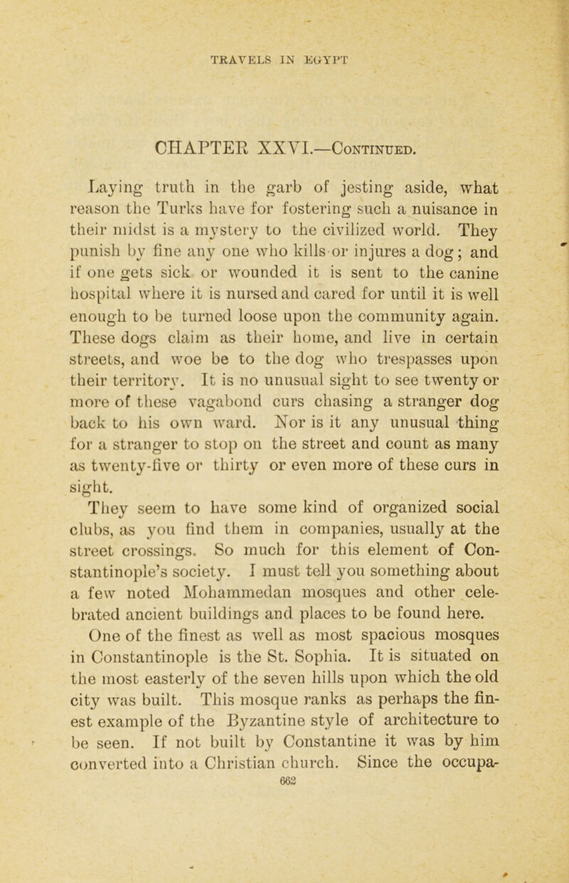 CHAPTER XXVI.—Continued. Laying truth in the garb of jesting aside, what reason tiie Turks have for fostering such a nuisance in their midst is a mystery to the civilized world. They punish by fine any one who kills or injures a dog; and if one gets sick or wounded it is sent to the canine hospital where it is nursed and cared for until it is well enough to be turned loose upon the community again. These dogs claim as their home, and live in certain streets, and woe be to the dog who trespasses upon their territory. It is no unusual sight to see twenty or more of these vagabond curs chasing a stranger dog back to his own ward. Kor is it any unusual thing for a stranger to stop on the street and count as many as twenty-live or thirty or even more of these curs in sight. They seem to have some kind of organized social clubs, as you find them in companies, usually at the street crossings. So much for this element of Con- stantinople’s society. 1 must tell you something about a few noted Mohammedan mosques and other cele- brated ancient buildings and places to be found here. One of the finest as well as most spacious mosques in Constantinople is the St. Sophia. It is situated on the most easterly of the seven hills upon which the old city was built. This mosque ranks as perhaps the fin- est example of the Byzantine style of architecture to be seen. If not built by Constantine it was by him converted into a Christian church. Since the occupa- 663 0