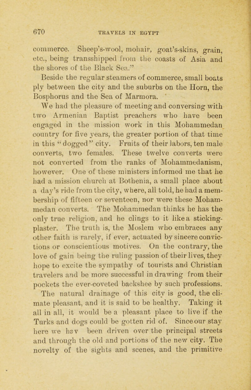 commerce. Sheep’s-wool, moliair, goat’s-skins, grain, etc., being transshipped fi'om tlie coasts of Asia and the shores of the Black Sea.” Beside the regular steamers of commerce, small boats ply between the city and the suburbs on the Horn, the Bosphorus and the Sea of xiTarmora. ’ We had the pleasure of meeting and conversing with two Armenian Baptist preachers who have been engaged in the mission work in this Moharamedan_ country for five years, the greater portion of that time in this dogged” city. Fruits of their labors, ten male converts, two females. These twelve converts were not converted from the ranks of Mohammedanism, however. One of these ministers informed me that he had a mission church at Bothenia, a small place about a day’s ride from the city, where, all told, he had a mem- bership of fifteen or seventeen, nor were these Moham- medan converts. The Mohammedan thinks he has the only true religion, and he clings to it like a sticking- plaster. The truth is, the Moslem who embraces any other faith is rarely, if ever, actuated by sincere convic- tions or conscientious motives. On the contrary, the love of gain being the ruling passion of their lives, they hope to excite the sympathy of tourists and Christian travelers and be more successful in drawing from their pockets the ever-coveted backshee by such professions. The natural drainage of this city is good, the cli- mate pleasant, and it is said to be healthy. Taking it all in all, it would be a pleasant place to live if the Turks and dogs could be gotten rid of. Since our stay here we hsv been driven over the principal streets and through the old and portions of the new city. The novelty of the sights and scenes, and the primitive