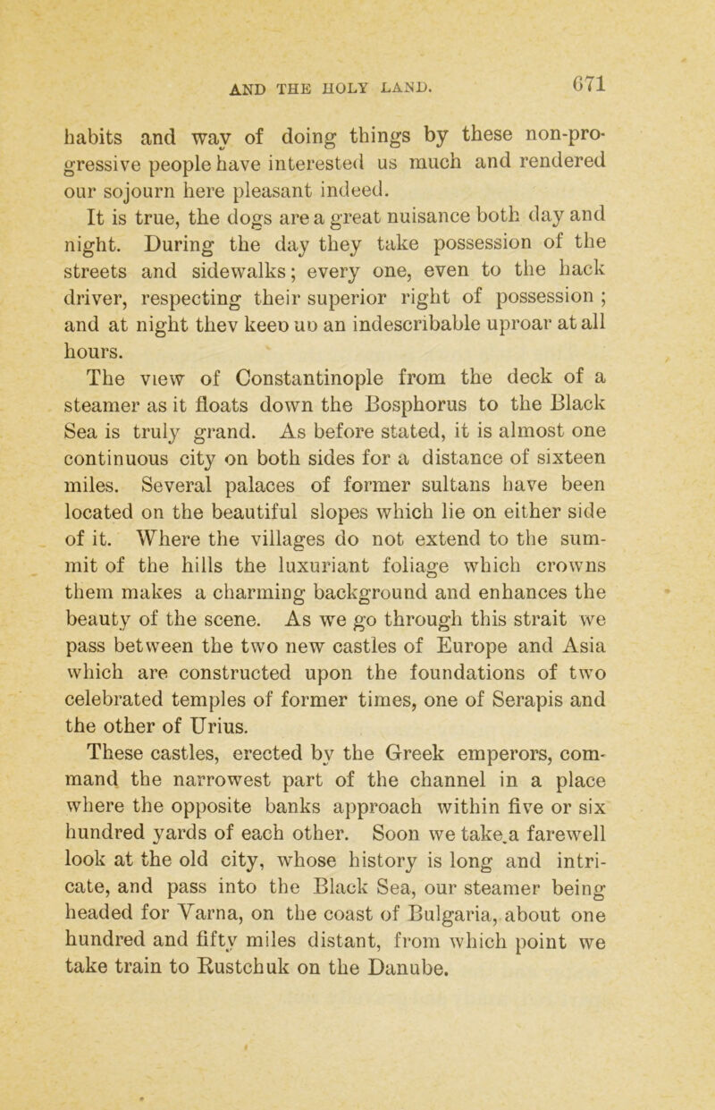 habits and way of doing things by these non-pro- gressive people have interested us much and rendered our sojourn here pleasant indeed. It is true, the dogs are a great nuisance both day and night. During the day they take possession of the streets and sidewalks; every one, even to the hack driver, respecting their superior right of possession ; and at night thev keen uo an indescribable uproar at all hours. The view of Constantinople from the deck of a steamer as it floats down the Bosphorus to the Black Sea is truly grand. As before stated, it is almost one continuous city on both sides for a distance of sixteen miles. Several palaces of former sultans have been located on the beautiful slopes which lie on either side of it. Where the villages do not extend to the sum- mit of the hills the luxuriant foliage which crowns them makes a charming background and enhances the beauty of the scene. As we go through this strait we pass between the two new castles of Europe and Asia which are constructed upon the foundations of two celebrated temples of former times, one of Serapis and the other of Urius. These castles, erected by the Greek emperors, com- mand the narrowest part of the channel in a place where the opposite banks approach within five or six hundred yards of each other. Soon we take.a farewell look at the old city, whose history is long and intri- cate, and pass into the Black Sea, our steamer being headed for Yarna, on the coast of Bulgaria, about one hundred and fifty miles distant, from which point we take train to Kustchuk on the Danube.