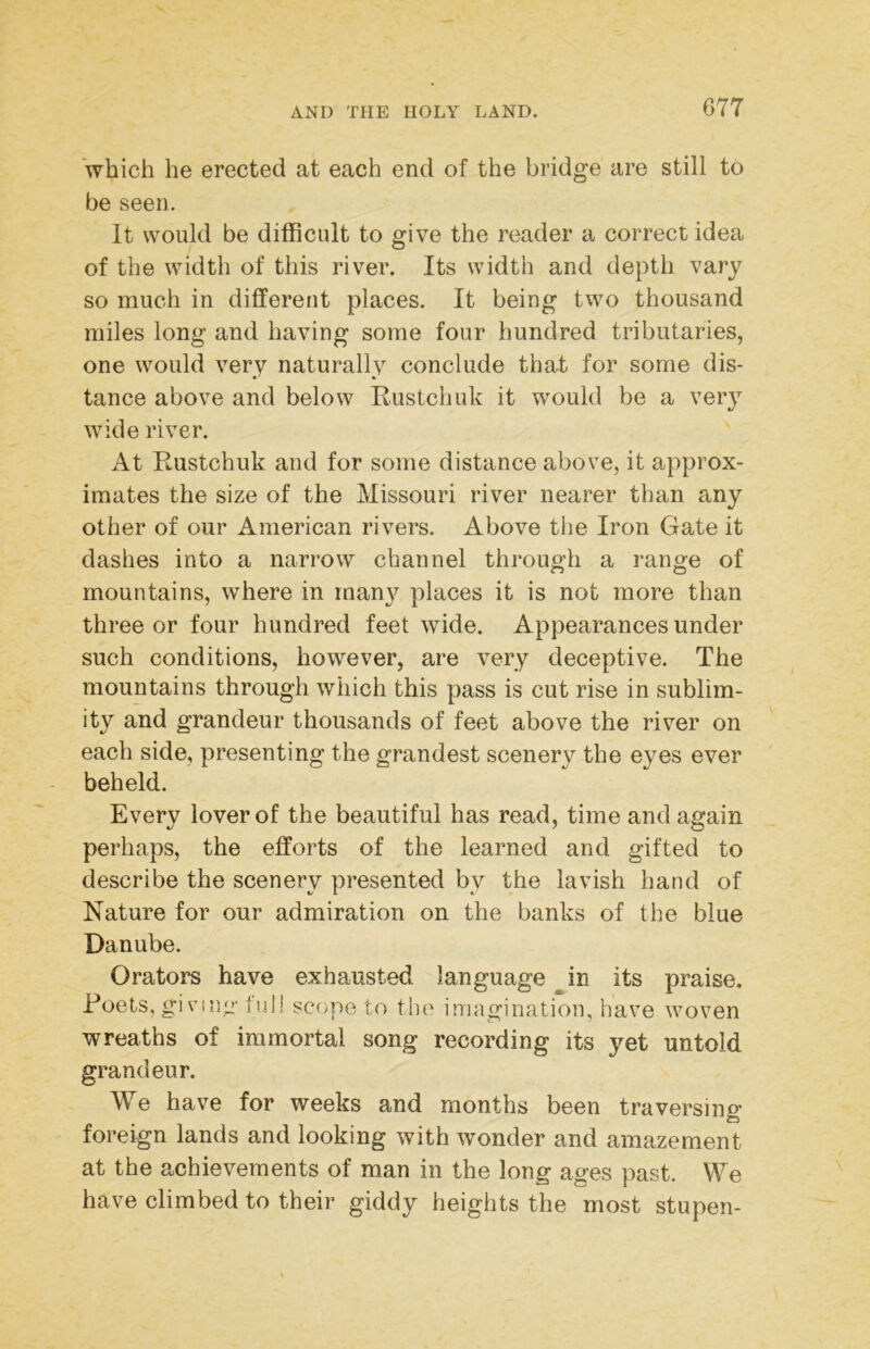 which he erected at each end of the bridge are still to be seen. It would be difficult to give the reader a correct idea of the width of this river. Its width and depth vary so much in different places. It being two thousand miles long and having some four hundred tributaries, one would very naturally conclude that for some dis- tance above and below Eustchuk it would be a very wide river. At Eustchuk and for some distance above, it approx- imates the size of the Missouri river nearer than any other of our American rivers. Above the Iron Gate it dashes into a narrow channel throug'h a range of mountains, where in man}^ places it is not more than three or four hundred feet wide. Appearances under such conditions, however, are very deceptive. The mountains through which this pass is cut rise in sublim- ity and grandeur thousands of feet above the river on each side, presenting the grandest scenery the eyes ever beheld. Every lover of the beautiful has read, time and again perhaps, the efforts of the learned and gifted to describe the scenery presented by the lavish hand of Nature for our admiration on the banks of the blue Danube. Orators have exhausted language ^in its praise. Poets, giving full scope to the imagination, have woven wreaths of immortal song recording its yet untold grandeur. We have for weeks and months been traversino- to foreign lands and looking with wonder and amazement at the achievements of man in the long ages past. We have climbed to their giddy heights the most stupen-