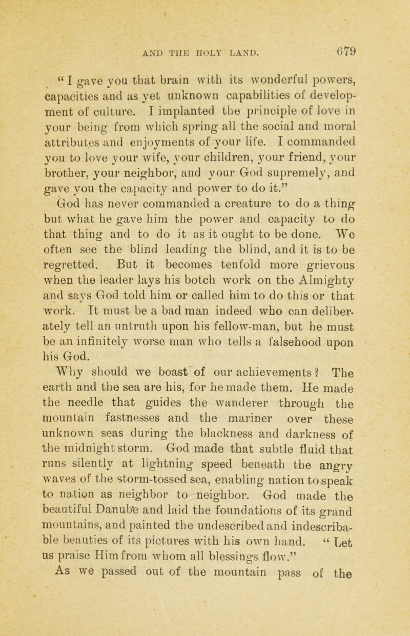 “ I gave you that brain with its wonderful powers, capacities and as yet unknown capabilities of develop- ment of culture. I implanted the principle of love in your being from which spring all the social and moral attributes and enjoyments of your life. I commanded you to love your wife, your children, your friend, your brother, your neighbor, and your God supremely, and gave you the capacity and power to do it.” God has never commanded a creature to do a thing but what he gave him the power and capacity to do that thing and to do it as it ought to be done. We often see the blind leading the blind, and it is to be regretted. But it becomes tenfold more grievous when the leader lays his botch work on the Almighty and says God told him or called him to do this or that work. It must be a bad man indeed who can deliber- ately tell an untruth upon his fellow-man, but he must be an infinitely worse man who tells a falsehood upon his God. Why should we boast'of our achievements ? The earth and the sea are his, for he made them. He made the needle that guides the wanderer through the mountain fastnesses and the mariner over these unknown seas during the blackness and darkness of the midnight storm. God made that subtle fluid that runs silently at lightning speed beneath the angry waves of the storm-tossed sea, enabling nation to speak to nation as neighbor to neighbor. God made the beautiful Danub'e and laid the foundations of its grand mountains, and painted the undescribed and indescriba- ble beauties of its pictures with his own hand. Let us praise Him from whom all blessings flow.” As we passed out of the mountain pass of the