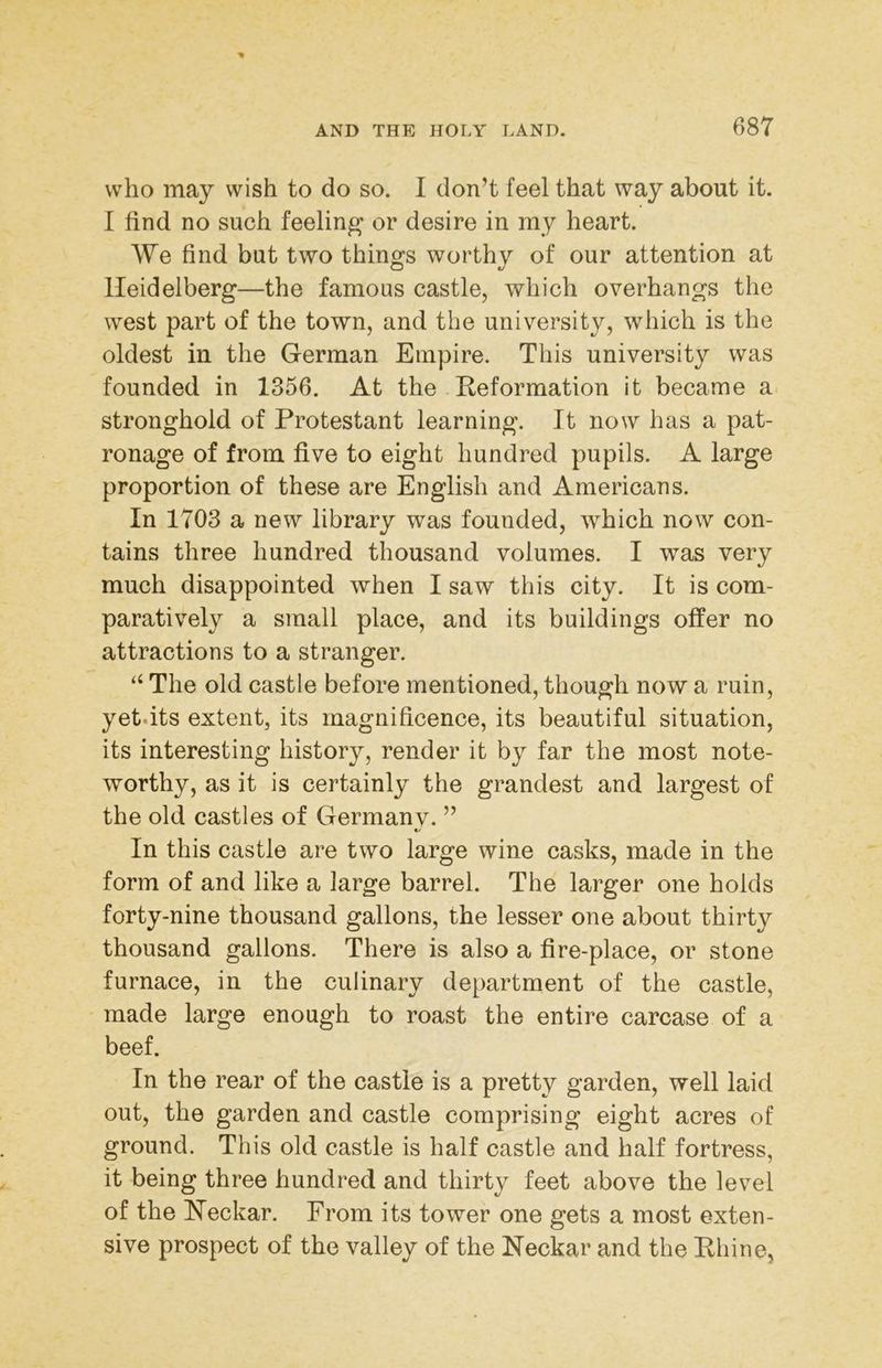 who may wish to do so. I don’t feel that way about it. I find no such feeling or desire in my heart. We find but two things worthy of our attention at Heidelberg—the famous castle, which overhangs the west part of the town, and the university, which is the oldest in the German Empire. This university was founded in 1356. At the Reformation it became a. stronghold of Protestant learning. It now has a pat- ronage of from five to eight hundred pupils. A large proportion of these are English and Americans. In 1703 a new library was founded, which now con- tains three hundred thousand volumes. I was very much disappointed when I saw this city. It is com- paratively a small place, and its buildings offer no attractions to a stranger. “ The old castle before mentioned, though now a ruin, yet.its extent, its magnificence, its beautiful situation, its interesting history, render it by far the most note- worthy, as it is certainly the grandest and largest of the old castles of Germanv. ” &/ In this castle are two large wine casks, made in the form of and like a large barrel. The larger one holds forty-nine thousand gallons, the lesser one about thirty thousand gallons. There is also a fire-place, or stone furnace, in the culinary department of the castle, made large enough to roast the entire carcase of a beef. In the rear of the castle is a pretty garden, well laid out, the garden and castle comprising eight acres of ground. This old castle is half castle and half fortress, it being three hundred and thirty feet above the level of the Heckar. From its tower one gets a most exten- sive prospect of the valley of the Neckar and the Rhine,