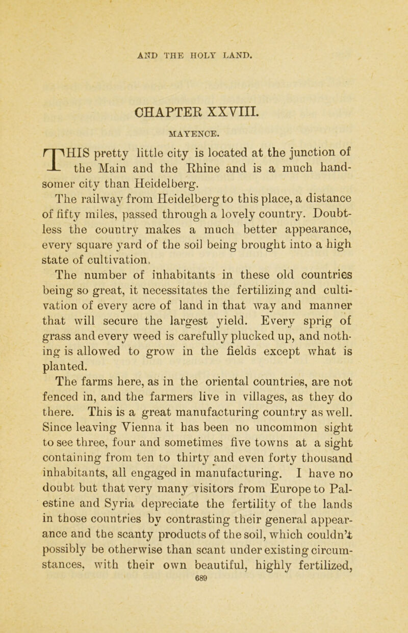 CHAPTEE XXYIIL MAYENCE. HIS pretty little city is located at the junction of the Main and the Ehine and is a much hand- somer city than Heidelberg. The railway from Heidelberg to this place, a distance of fifty miles, passed through a lovely country. Doubt- less the country makes a much better appearance, every square yard of the soil being brought into a high state of cultivation. The number of inhabitants in these old countries being so great, it necessitates the fertilizing and culti- vation of every acre of land in that way and manner that will secure the largest yield. Every sprig of grass and every weed is carefully plucked up, and noth- ing is allowed to grow in the fields except what is planted. The farms here, as in the oriental countries, are not fenced in, and the farmers live in villages, as they do there. This is a great manufacturing country as well. Since leaving Vienna it has been no uncommon sight to see three, four and sometimes five towns at a sight containing from ten to thirty and even forty thousand inhabitants, all engaged in manufacturing. I have no doubt but that very many visitors from Europe to Pal- estine and Syria depreciate the fertility of the lands in those countries by contrasting their general appear- ance and the scanty products of the soil, which couldn’t possibly be otherwise than scant under existing circum- stances, with their own beautiful, highly fertilized,