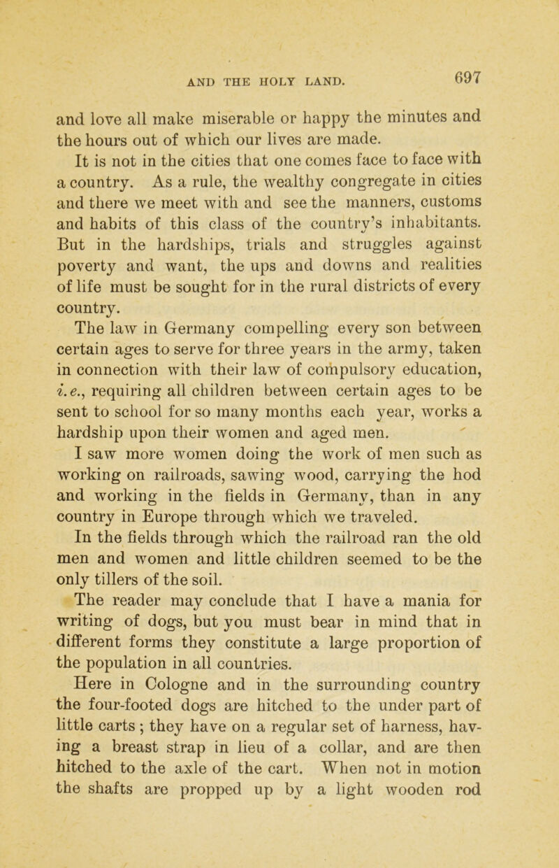 and love all make miserable or happy the minutes and the hours out of which our lives are made. It is not in the cities that one comes face to face with a country. As a rule, the wealthy congregate in cities and there we meet with and see the manners, customs and habits of this class of the country’s inhabitants. But in the hardships, trials and struggles against poverty and want, the ups and downs and realities of life must be sought for in the rural districts of every country. The law in Germany compelling every son between certain ages to serve for three years in the army, taken in connection with their law of compulsory education, i.e.^ requiring all children between certain ages to be sent to school for so many months each year, works a hardship upon their women and aged men. I saw more women doing the work of men such as working on railroads, sawing wood, carrying the hod and working in the fields in Germany, than in any country in Europe through which we traveled. In the fields through which the railroad ran the old men and women and little children seemed to be the only tillers of the soil. The reader may conclude that I have a mania for writing of dogs, but you must bear in mind that in different forms they constitute a large proportion of the population in all countries. Here in Cologne and in the surrounding country the four-footed dogs are hitched to the under part of little carts; they have on a regular set of harness, hav- ing a breast strap in lieu of a collar, and are then hitched to the axle of the cart. When not in motion the shafts are propped up by a light wooden rod