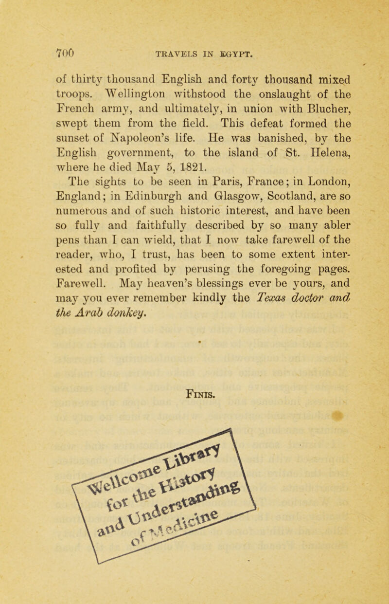 of thirty thousand English and forty thousand mixed troops. AVellington withstood the onslaught of the French army, and ultimately, in union with Blucher, swept them from the field. This defeat formed the sunset of Napoleon’s life. He was banished, by the English government, to the island of St. Helena, where he died Mav 6, 1821. V * The sights to be seen in Paris, France; in London, England; in Edinburgh and Glasgow, Scotland, are so numerous and of such historic interest, and have been so fully and faithfully described by so many abler pens than I can wield, that I now take farewell of the reader, who, I trust, has been to some extent inter- ested and profited by perusing the foregoing pages. Farewell. May heaven’s blessings ever be yours, and may you ever remember kindly the Texas doctor and the Arab donkey. Finis.